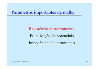 José Osvaldo S. Paulino 30
Parâmetros importantes da malha
Resistência de aterramento.
Equalização de potenciais.
Impedância de aterramento.
 