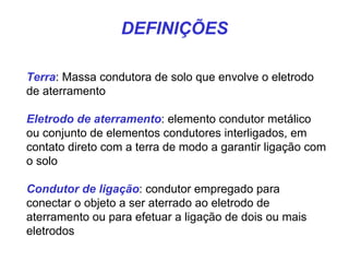 DEFINIÇÕES
Terra: Massa condutora de solo que envolve o eletrodo
de aterramento
Eletrodo de aterramento: elemento condutor metálico
ou conjunto de elementos condutores interligados, em
contato direto com a terra de modo a garantir ligação com
o solo
Condutor de ligação: condutor empregado para
conectar o objeto a ser aterrado ao eletrodo de
aterramento ou para efetuar a ligação de dois ou mais
eletrodos
 