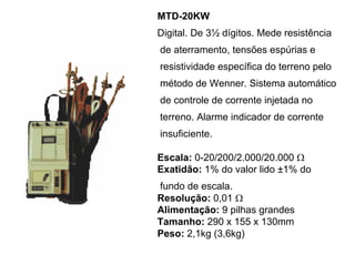 MTD-20KW
Digital. De 3½ dígitos. Mede resistência
de aterramento, tensões espúrias e
resistividade específica do terreno pelo
método de Wenner. Sistema automático
de controle de corrente injetada no
terreno. Alarme indicador de corrente
insuficiente.
Escala: 0-20/200/2.000/20.000 Ω
Exatidão: 1% do valor lido ±1% do
fundo de escala.
Resolução: 0,01 Ω
Alimentação: 9 pilhas grandes
Tamanho: 290 x 155 x 130mm
Peso: 2,1kg (3,6kg)
 