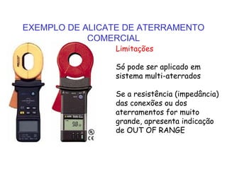 EXEMPLO DE ALICATE DE ATERRAMENTO
COMERCIAL
Limitações
Só pode ser aplicado em
sistema multi-aterrados
Se a resistência (impedância)
das conexões ou dos
aterramentos for muito
grande, apresenta indicação
de OUT OF RANGE
 