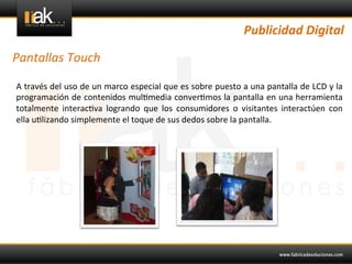 Publicidad	
  Digital	
  

Pantallas	
  Touch	
  

A	
  través	
  del	
  uso	
  de	
  un	
  marco	
  especial	
  que	
  es	
  sobre	
  puesto	
  a	
  una	
  pantalla	
  de	
  LCD	
  y	
  la	
  
programación	
  de	
  contenidos	
  mul@media	
  conver@mos	
  la	
  pantalla	
  en	
  una	
  herramienta	
  
totalmente	
   interac@va	
   logrando	
   que	
   los	
   consumidores	
   o	
   visitantes	
   interactúen	
   con	
  
ella	
  u@lizando	
  simplemente	
  el	
  toque	
  de	
  sus	
  dedos	
  sobre	
  la	
  pantalla.	
  	
  
	
  
 