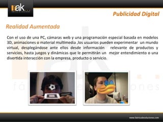Publicidad	
  Digital	
  

Realidad	
  Aumentada	
  
Con	
  el	
  uso	
  de	
  una	
  PC,	
  cámaras	
  web	
  y	
  una	
  programación	
  especial	
  basada	
  en	
  modelos	
  
3D,	
  animaciones	
  o	
  material	
  mul@media	
  ,los	
  usuarios	
  pueden	
  experimentar	
   	
  un	
  mundo	
  
virtual,	
   desplegándose	
   ante	
   ellos	
   desde	
   información	
   	
   relevante	
   de	
   productos	
   y	
  
servicios,	
  hasta	
  juegos	
  y	
  dinámicas	
  que	
  le	
  permi@rán	
  un	
   	
  mejor	
  entendimiento	
  o	
  una	
  
diver@da	
  interacción	
  con	
  la	
  empresa,	
  producto	
  o	
  servicio.	
  
	
  
 