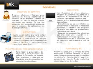 Servicios	
  
                                                                          Consultoría
            Desarrollo de Software                           Nos interesamos en ofrecer soluciones
     Creamos soluciones integrales para                      integrales a sus clientes y ayudarlos en el
     optimizar de manera electrónica los                     desarrollo e implementación de los
     procesos de su empresa. Además de                       proyectos desde el inicio hasta el final.
     ofrecerles una solución integral, nuestras               Nuestro servicio de consultoría sucede en
     soluciones son rápidas ya que nos                       diversas fases:
     apoyamos en herramientas modernas                       - Entendimiento de las necesidades: nos
     para la creación de aplicaciones en                     concentramos en escuchar la necesidad
     diversas plataformas.	
                                 especifica y hacemos las preguntas
                                                             necesarias para lograr un entendimiento
                   Consumibles                               profundo de l problema.
                                                             - Desarrollo de propuesta: Nos esforzamos
      Nuestro servicio incluye a su vez la venta de          por encontrar una solución a los
      consumibles, accesorios, equipo de                     problemas con ayuda de expertos.
      cómputo, y reparación de equipo.                       - Implementación de la propuesta: Una
      Contamos con pólizas de mantenimiento en               vez aprobada, desarrollamos el plan de
      soporte técnico y mantenimientos                       acción.
      correctivos y preventivos.


Presentaciones y Videos Corporativos                                     Publicidad y BTL
          Para hacer la presentación de                Presente sus productos y servicios de forma
          negocios y comunicación en                   innovadora y creativa. Tenemos un equipo
          general a sus clientes de manera             especializado en el área de Mercadotecnía y
          mas interactiva y divertida, le              publicidad. Organizamos eventos,
          ofrecemos el servicio específico de          exposiciones, Srands, Trade marketing,
          desarrollo de animaciones.                   edecanes y manejo de medios.
 