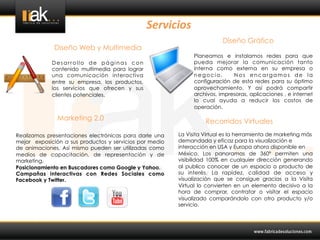 Servicios	
  
                                                                          Diseño Gráfico
             Diseño Web y Multimedia
                                                               Planeamos e instalamos redes para que
             Desarrollo de páginas con                         pueda mejorar la comunicación tanto
             contenido multimedia para lograr                  interna como externa en su empresa o
             una comunicación interactiva                      negocio.       Nos encargamos de la
             entre su empresa, los productos,                  configuración de esta redes para su óptimo
             los servicios que ofrecen y sus                   aprovechamiento. Y así podrá compartir
             clientes potenciales.                             archivos, impresoras, aplicaciones , e internet
                                                               lo cual ayuda a reducir los costos de
                                                               operación.

               Marketing 2.0                                       Recorridos Virtuales
Realizamos presentaciones electrónicas para darle una    La Visita Virtual es la herramienta de marketing más
mejor exposición a sus productos y servicios por medio   demandada y eficaz para la visualización e
de animaciones. Así mismo pueden ser utilizadas como     interacción en USA y Europa ahora disponible en
medios de capacitación, de representación y de           México. Los panoramas de 360º permiten una
marketing.                                               visibilidad 100% en cualquier dirección generando
Posicionamiento en Buscadores como Google y Yahoo.       al publico conocer de un espacio o producto de
Campañas interactivas con Redes Sociales como            su interés. La rapidez, calidad de acceso y
Facebook y Twitter.                                      visualización que se consigue gracias a la Visita
                                                         Virtual lo convierten en un elemento decisivo a la
                                                         hora de comprar, contratar o visitar el espacio
                                                         visualizado comparándolo con otro producto y/o
                                                         servicio.
 