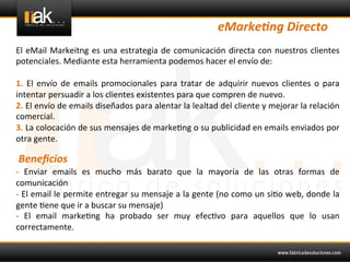 eMarke6ng	
  Directo	
  
El	
   eMail	
   Markeitng	
   es	
   una	
   estrategia	
   de	
   comunicación	
   directa	
   con	
   nuestros	
   clientes	
  
potenciales.	
  Mediante	
  esta	
  herramienta	
  podemos	
  hacer	
  el	
  envío	
  de:	
  
	
  
1.	
   El	
   envío	
   de	
   emails	
   promocionales	
   para	
   tratar	
   de	
   adquirir	
   nuevos	
   clientes	
   o	
   para	
  
intentar	
  persuadir	
  a	
  los	
  clientes	
  existentes	
  para	
  que	
  compren	
  de	
  nuevo.	
  	
  
2.	
  El	
  envío	
  de	
  emails	
  diseñados	
  para	
  alentar	
  la	
  lealtad	
  del	
  cliente	
  y	
  mejorar	
  la	
  relación	
  
comercial.	
  
3.	
  La	
  colocación	
  de	
  sus	
  mensajes	
  de	
  marke@ng	
  o	
  su	
  publicidad	
  en	
  emails	
  enviados	
  por	
  
otra	
  gente.	
  	
  
	
  
	
   Beneﬁcios	
  
-­‐	
   Enviar	
   emails	
   es	
   mucho	
   más	
   barato	
   que	
   la	
   mayoría	
   de	
   las	
   otras	
   formas	
   de	
  
comunicación	
  	
  
-­‐	
  El	
  email	
  le	
  permite	
  entregar	
  su	
  mensaje	
  a	
  la	
  gente	
  (no	
  como	
  un	
  si@o	
  web,	
  donde	
  la	
  
gente	
  @ene	
  que	
  ir	
  a	
  buscar	
  su	
  mensaje)	
  	
  
-­‐	
   El	
   email	
   marke@ng	
   ha	
   probado	
   ser	
   muy	
   efec@vo	
   para	
   aquellos	
   que	
   lo	
   usan	
  
correctamente.	
  
	
  
	
  
 