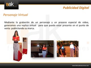 Publicidad	
  Digital	
  

Personaje	
  Virtual	
  

 Mediante	
   la	
   grabación	
   de	
   un	
   personaje	
   y	
   un	
   proceso	
   especial	
   de	
   video,	
  
 generamos	
   una	
   replica	
   virtual	
   	
   para	
   que	
   pueda	
   estar	
   presente	
   en	
   el	
   punto	
   de	
  
 venta	
  	
  publicitando	
  su	
  marca.	
  	
  
 
