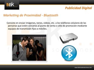 Publicidad	
  Digital	
  

Marke1ng	
  de	
  Proximidad	
  -­‐	
  Bluetooth	
  

 	
  	
  	
  	
  Consiste	
  en	
  enviar	
  imágenes,	
  tonos,	
  videos,	
  etc.	
  a	
  los	
  teléfonos	
  celulares	
  de	
  las	
  
                  personas	
  que	
  estén	
  cercanos	
  al	
  punto	
  de	
  venta	
  o	
  si@o	
  de	
  promoción	
  mediante	
  
                  equipos	
  de	
  transmisión	
  ﬁjos	
  o	
  móviles.	
  	
  
 