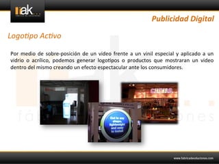 Publicidad	
  Digital	
  

Logo1po	
  Ac1vo	
  

Por	
   medio	
   de	
   sobre-­‐posición	
   de	
   un	
   video	
   frente	
   a	
   un	
   vinil	
   especial	
   y	
   aplicado	
   a	
   un	
  
vidrio	
   o	
   acrílico,	
   podemos	
   generar	
   logo@pos	
   o	
   productos	
   que	
   mostraran	
   un	
   video	
  
dentro	
  del	
  mismo	
  creando	
  un	
  efecto	
  espectacular	
  ante	
  los	
  consumidores.	
  
	
  
 