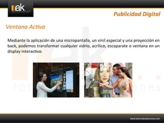 Publicidad	
  Digital	
  

Ventana	
  Ac1va	
  

Mediante	
  la	
  aplicación	
  de	
  una	
  micropantalla,	
  un	
  vinil	
  especial	
  y	
  una	
  proyección	
  en	
  
back,	
  podemos	
  transformar	
  cualquier	
  vidrio,	
  acrílico,	
  escaparate	
  o	
  ventana	
  en	
  un	
  
display	
  interac@vo.	
  	
  
 