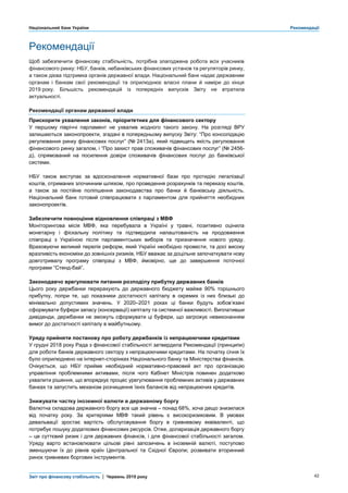 Національний банк України Рекомендації
Звіт про фінансову стабільність | Червень 2019 року 42
Рекомендації
Щоб забезпечити фінансову стабільність, потрібна злагоджена робота всіх учасників
фінансового ринку: НБУ, банків, небанківських фінансових установ та регуляторів ринку,
а також дієва підтримка органів державної влади. Національний банк надає державним
органам і банкам свої рекомендації та оприлюднює власні плани й наміри до кінця
2019 року. Більшість рекомендацій із попередніх випусків Звіту не втратила
актуальності.
Рекомендації органам державної влади
Прискорити ухвалення законів, пріоритетних для фінансового сектору
У першому півріччі парламент не ухвалив жодного такого закону. На розгляді ВРУ
залишаються законопроекти, згадані в попередньому випуску Звіту: “Про консолідацію
регулювання ринку фінансових послуг” (№ 2413а), який підвищить якість регулювання
фінансового ринку загалом, і “Про захист прав споживачів фінансових послуг” (№ 2456-
д), спрямований на посилення довіри споживачів фінансових послуг до банківської
системи.
НБУ також виступає за вдосконалення нормативної бази про протидію легалізації
коштів, отриманих злочинним шляхом, про проведення розрахунків та переказу коштів,
а також за постійне поліпшення законодавства про банки й банківську діяльність.
Національний банк готовий співпрацювати з парламентом для прийняття необхідних
законопроектів.
Забезпечити повноцінне відновлення співпраці з МВФ
Моніторингова місія МВФ, яка перебувала в Україні у травні, позитивно оцінила
монетарну і фіскальну політику та підтвердила налаштованість на продовження
співпраці з Україною після парламентських виборів та призначення нового уряду.
Враховуючи великий перелік реформ, який Україні необхідно провести, та досі високу
вразливість економіки до зовнішніх ризиків, НБУ вважає за доцільне започаткувати нову
довготривалу програму співпраці з МВФ, ймовірно, ще до завершення поточної
програми “Стенд-бай”.
Законодавчо врегулювати питання розподілу прибутку державних банків
Цього року держбанки перерахують до державного бюджету майже 90% торішнього
прибутку, попри те, що показники достатності капіталу в окремих із них близькі до
мінімально допустимих значень. У 2020–2021 роках ці банки будуть зобов’язані
сформувати буфери запасу (консервації) капіталу та системної важливості. Виплативши
дивіденди, держбанки не зможуть сформувати ці буфери, що загрожує невиконанням
вимог до достатності капіталу в майбутньому.
Уряду прийняти постанову про роботу держбанків із непрацюючими кредитами
У грудні 2018 року Рада з фінансової стабільності затвердила Рекомендації (принципи)
для роботи банків державного сектору з непрацюючими кредитами. На початку січня їх
було оприлюднено на інтернет-сторінках Національного банку та Міністерства фінансів.
Очікується, що НБУ прийме необхідний нормативно-правовий акт про організацію
управління проблемними активами, після чого Кабінет Міністрів повинен додатково
ухвалити рішення, що впорядкує процес урегулювання проблемних активів у державних
банках та запустить механізм розчищення їхніх балансів від непрацюючих кредитів.
Знижувати частку іноземної валюти в державному боргу
Валютна складова державного боргу все ще значна – понад 68%, хоча дещо знизилася
від початку року. За критеріями МВФ такий рівень є високоризиковим. В умовах
девальвації зростає вартість обслуговування боргу в гривневому еквіваленті, що
потребує пошуку додаткових фінансових ресурсів. Отже, доларизація державного боргу
– це суттєвий ризик і для державних фінансів, і для фінансової стабільності загалом.
Уряду варто встановлювати цільові рівні запозичень в іноземній валюті, поступово
зменшуючи їх до рівнів країн Центральної та Східної Європи; розвивати вторинний
ринок гривневих боргових інструментів.
 