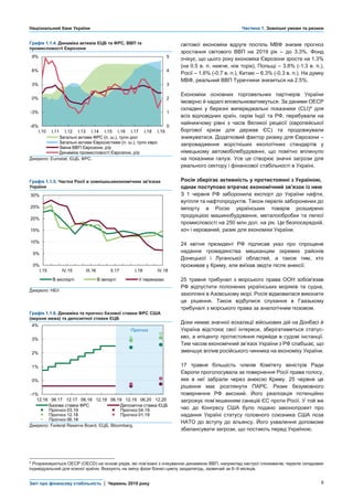 Національний банк України Частина 1. Зовнішні умови та ризики
Звіт про фінансову стабільність | Червень 2019 року 8
Графік 1.1.4. Динаміка активів ЄЦБ та ФРС, ВВП та
промисловості Єврозони
світової економіки вдруге поспіль МВФ знизив прогноз
зростання світового ВВП на 2019 рік – до 3.3%. Фонд
очікує, що цього року економіка Єврозони зросте на 1.3%
(на 0.5 в. п. нижче, ніж торік), Польщі – 3.8% (-1.3 в. п.),
Росії – 1.6% (-0.7 в. п.), Китаю – 6.3% (-0.3 в. п.). На думку
МВФ, реальний ВВП Туреччини знизиться на 2.5%.
Економіки основних торговельних партнерів України
імовірно й надалі вповільнюватимуться. За даними ОЕСР
складені у березні випереджальні показники (CLI)4
для
всіх відповідних країн, окрім Індії та РФ, перебували на
найнижчому рівні з часів Великої рецесії (європейської
боргової кризи для держав ЄС) та продовжували
знижуватися. Додатковий фактор ризику для Єврозони –
запровадження жорсткіших екологічних стандартів у
німецькому автомобілебудуванні, що помітно вплинуло
на показники галузі. Усе це створює значні загрози для
реального сектору і фінансової стабільності в Україні.
Росія зберігає активність у протистоянні з Україною,
однак поступово втрачає економічний зв’язок із нею
З 1 червня РФ заборонила експорт до України нафти,
вугілля та нафтопродуктів. Також перелік заборонених до
імпорту в Росію українських товарів розширено
продукцією машинобудування, металообробки та легкої
промисловості на 250 млн дол. на рік. Це безпосередній,
хоч і керований, ризик для економіки України.
24 квітня президент РФ підписав указ про спрощене
надання громадянства мешканцям окремих районів
Донецької і Луганської областей, а також тим, хто
проживав у Криму, але виїхав звідти після анексії.
25 травня трибунал з морського права ООН зобов'язав
РФ відпустити полонених українських моряків та судна,
захоплені в Азовському морі. Росія відмовилася виконати
це рішення. Також відбулися слухання в Гаазькому
трибуналі з морського права за аналогічним позовом.
Доки немає значної ескалації військових дій на Донбасі й
Україна відстоює свої інтереси, зберігатиметься статус-
кво, а епіцентр протистояння перейде в судові інстанції.
Тим часом економічний зв’язок України з РФ слабшає, що
зменшує вплив російського чинника на економіку України.
17 травня більшість членів Комітету міністрів Ради
Європи проголосувала за повернення Росії права голосу,
яке в неї забрали через анексію Криму. 25 червня це
рішення має розглянути ПАРЄ. Ризик безумовного
повернення РФ високий. Його реалізація потенційно
загрожує пом’якшенням санкцій ЄС проти Росії. У той же
час до Конгресу США було подано законопроект про
надання Україні статусу головного союзника США поза
НАТО до вступу до альянсу. Його ухвалення допоможе
збалансувати загрози, що постають перед Україною.
Джерело: Eurostat, ЄЦБ, ФРС.
Графік 1.1.5. Частка Росії в зовнішньоекономічних зв'язках
України
Джерело: НБУ.
Графік 1.1.6. Динаміка та прогноз базової ставки ФРС США
(верхня межа) та депозитної ставки ЄЦБ
Джерело: Federal Reserve Board, ЄЦБ, Bloomberg.
4 Розраховуються ОЕСР (OECD) на основі рядів, які пов’язані з очікуваною динамікою ВВП, наприклад настрої споживачів; перелік складових
індивідуальний для кожної країни. Вказують на зміну фази бізнес-циклу заздалегідь, зазвичай за 6–9 місяців.
0
1
2
3
4
5
-6%
-3%
0%
3%
6%
9%
I.10 I.11 I.12 I.13 I.14 I.15 I.16 I.17 I.18 I.19
Загальні активи ФРС (п. ш.), трлн дол
Загальні активи Євросистеми (п. ш.), трлн євро
Зміна ВВП Єврозони, р/р
Динаміка промисловості Єврозони, р/р
0%
5%
10%
15%
20%
25%
30%
I.15 IV.15 III.16 II.17 I.18 IV.18
В експорті В імпорті У переказах
-1%
0%
1%
2%
3%
4%
12.16 06.17 12.17 06.18 12.18 06.19 12.19 06.20 12.20
Базова ставка ФРС Депозитна ставка ЄЦБ
Прогноз 03.19 Прогноз 04.19
Прогноз 12.18 Прогноз 01.19
Прогноз 06.18
Прогноз
 