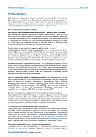 Національний банк України Рекомендації
Звіт про фінансову стабільність | Червень 2020 року 48
Рекомендації
Щоб забезпечити фінансову стабільність, потрібна злагоджена робота всіх учасників
фінансового ринку: Національного банку, банків, небанківських фінансових установ та
інших регуляторів ринку, а також дієва підтримка органів державної влади.
Національний банк пропонує державним органам і фінансовим установам свої
рекомендації та оприлюднює власні плани і наміри на найближчий час.
Рекомендації органам державної влади
Забезпечити повноцінне виконання умов співпраці з міжнародними донорами
МВФ погодив нову програму стенд-бай для України у розмірі близько 5 млрд дол. США
на 18 місяців. Програма передбачає реалізацію реформ для збереження фінансової
стабільності, відновлення сталого економічного зростання після завершення пандемії
та структурних змін економіки. Усі взяті Україною зобов’язання в рамках цієї програми,
як і зобов’язання за програмами співпраці зі Світовим банком та ЄС, мають бути
виконані в повному обсязі задля досягнення цілей цих програм.
Ухвалити закони, що сприятимуть розвитку фінансового сектору:
про розширення переліку кредитних договорів, на які поширюється дія Закону
України “Про споживче кредитування” (№ 1109). З метою захисту позичальників дія
вказаного закону буде поширена на мікрокредитні договори – строком до одного місяця
та із загальним розміром кредиту не більше однієї мінімальної заробітної плати.
Водночас згідно з пропозицією максимальна сума стягнення з боржника не може
перевищувати подвійний обсяг основного боргу, незалежно від домовленості сторін;
про Фонд часткового гарантування кредитів у сільському господарстві. Основним
видом діяльності Фонду буде надання часткових гарантій за кредитами малих і середніх
виробників сільськогосподарської продукції. Така гарантія зменшуватиме ризики банків
та дасть змогу надавати значні фінансові ресурси невеликим агровиробникам навіть за
неповного покриття позики заставою. Адже Фонд забезпечить повернення частини
збитків фінустановам у разі дефолту боржників;
зміни до Закону про банки та банківську діяльність для удосконалення системи
корпоративного управління та внутрішнього контролю в банках, подальшої гармонізації
вимог до капіталу із нормами європейського законодавства. Також необхідно
фундаментально переглянути правила виведення банків із ринку у відповідності до
вимог BRRD. Це б посилило можливості НБУ та ФГВФО вчасно реагувати на фінансові
проблеми банків та діяти на випередження. Відповідні законопроєкти, що
розробляються у співпраці із МФО, будуть передані на розгляд ВРУ.
Оновити законодавство з регулювання небанківського фінансового ринку
Правила регулювання небанківських установ потребують фундаментального перегляду
в окремих сегментах. Для цього потрібно прийняти кілька нових законів на заміну
застарілих існуючих. Першим має стати рамковий закон про фінансові послуги, який би
заклав загальні засади регулювання сектору. Другим кроком буде ухвалення нових
законів про страхування, про кредитні спілки та про фінансові компанії.
Посилити регулювання первинного ринку нерухомості
Схеми фінансування на первинному ринку залишаються складними та заплутаними,
сам ринок – вкрай непрозорим, а вимоги до репутації забудовників досі практично
відсутні. Права інвесторів постійно порушуються: строки введення в експлуатацію
переносяться, а проєкти – заморожуються, і ситуація цілком може загостритись через
спад попиту під час карантину. У грудневому звіті про фінансову стабільність НБУ
надавав рекомендації збільшити прозорість первинного ринку нерухомості та посилити
захист прав інвесторів. Наразі ці фактори стримуватимуть відновлення іпотеки.
Прискорити реалізацію стратегії реформування держбанків
Упровадження нових стратегій Ощадбанком та Укрексімбанком відбувається повільно.
Частково це пояснюється тривалим процесом оновлення наглядових рад та
 