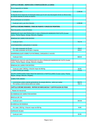 CAPÍTULO DÉCIMO.- INSPECCIÓN O VERIFICACIÓN DE LA CARGA
Por la inspección en tránsito
Cuota por carro

2,395.66

Si después de la inspección el interesado desea que el carro sea descargado donde se efectuó ésta,
se cobrará además el cambio de destino.
Por la verificación en el destino
Cuota por carro y por día o fracción

2,395.66

CAPÍTULO DÉCIMO PRIMERO.- PASO DE PUENTE Y CRUCE DE FRONTERA
Paso de puente y cruce de frontera
EMBARQUES QUE HAN PRODUCIDO O VAN A PRODUCIR INGRESOS POR FLETE (Ciudad
Juárez, Piedras Negras, Ojinaga, Mexicali y Nogales)
REMESAS DE CARRO POR ENTERO
Cuota por Carro

742.19

CONTENEDORES CARGADOS O VACIOS
Por cada contenedor de 20 pies
Por cada contenedor de 40 pies o mayores

168.31
336.61

SEMIRREMOLQUES SOBRE PLATAFORMAS, CARGADOS O VACIOS
Cuota por Carro

668.04

EMBARQUES QUE NO HAN PRODUCIDO NI VAN A PRODUCIR INGRESOS DE FLETE (Ciudad
Juárez, Piedras Negras, Ojinaga, Mexicali y Nogales)
REMESAS DE CARRO POR ENTERO
Cuota por cada 1,000 Kg. o fracción mayor de 500 Kg.
Cobro mínimo por remesa

55.09
770.53

EQUIPO FERROVIARIO PARA PRESTAR SERVICIO A PARTICULARES (Ciudad Juárez, Piedras
Negras, Ojinaga, Mexicali y Nogales)
COBRO POR UNIDAD:
Locomotoras, grúas y plantas generadoras de energía eléctrica, sobre sus ruedas
Por coches y carros vacíos sobre sus ruedas

642.74
159.13

CAPÍTULO DÉCIMO SEGUNDO.- REPESO DE MERCANCÍAS Y CERTIFICACION DE PESO
Repeso de mercancías
EN REMESAS DE CARRO POR ENTERO
BÁSCULA DE VÍA
Cuota por carro

350.59

EN BÁSCULA DE BODEGA
Por cada 1,000 Kg. o fracción mayor de 500 Kg.

16.80

Certificación de peso
Cuota por carro

65.95

Página 3 de 4

 