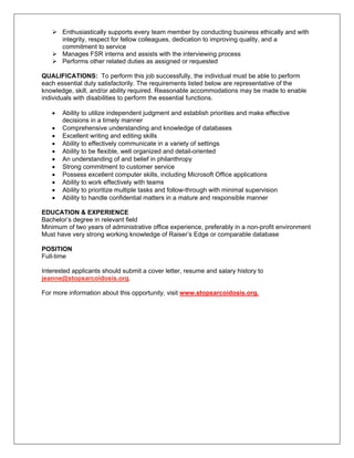 Enthusiastically supports every team member by conducting business ethically and with
       integrity, respect for fellow colleagues, dedication to improving quality, and a
       commitment to service
       Manages FSR interns and assists with the interviewing process
       Performs other related duties as assigned or requested

QUALIFICATIONS: To perform this job successfully, the individual must be able to perform
each essential duty satisfactorily. The requirements listed below are representative of the
knowledge, skill, and/or ability required. Reasonable accommodations may be made to enable
individuals with disabilities to perform the essential functions.

   •   Ability to utilize independent judgment and establish priorities and make effective
       decisions in a timely manner
   •   Comprehensive understanding and knowledge of databases
   •   Excellent writing and editing skills
   •   Ability to effectively communicate in a variety of settings
   •   Ability to be flexible, well organized and detail-oriented
   •   An understanding of and belief in philanthropy
   •   Strong commitment to customer service
   •   Possess excellent computer skills, including Microsoft Office applications
   •   Ability to work effectively with teams
   •   Ability to prioritize multiple tasks and follow-through with minimal supervision
   •   Ability to handle confidential matters in a mature and responsible manner

EDUCATION & EXPERIENCE
Bachelor’s degree in relevant field
Minimum of two years of administrative office experience, preferably in a non-profit environment
Must have very strong working knowledge of Raiser’s Edge or comparable database

POSITION
Full-time

Interested applicants should submit a cover letter, resume and salary history to
jeanne@stopsarcoidosis.org.

For more information about this opportunity, visit www.stopsarcoidosis.org.
 