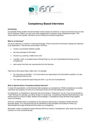 Competency Based Interviews
Introduction
Successfully finding another role will normally involve at least one interview. It may be some time since you last
had an interview. Indeed, you may never have experienced an interview using competences before. This
means that for many people, interviews can be a difficult and stressful experience.
What is an Interview?
The word “interview” is common in every day language. There are all sorts of interviews ranging from television
to job applications. They all have some things in common:
• involve a conversation between people
• two way exchange of information
• structure e.g. opening, middle and an end
• unwritten “rules” or accepted ways of doing things e.g. the use of specialised techniques such as
competences
• each person has their own requirements from the interview
Take time to think about these a little more. For example:
• It’s a two way conversation – it’s not just about you responding to the interviewers questions, it’s also
the questions that you ask
• You need to accept the ways things are done - e.g. the use of competences
What is Special About a Competency Based Interview?
In major UK organisations, most interviews held nowadays use competences. Whilst competences are widely
used within the company, for many of us interviews can be our first real experience of using them.
In simple terms, a competence is about the way we do things or “behaviours” we use. If you are successful at
“Team Working” for example, you will do things in a certain way. Competences describe these behaviours and
are the result of a mixture of skills, abilities and knowledge. A competence brings all these things together
under one heading.
Once you understand what a competence is, the approach used during a competence based interview
becomes clearer. It’s a structured way for the interviewer to find examples and evidence of when you
demonstrated the range of behaviours that make up a competence.
Remember, whilst a competence based interview will focus mainly on competences, other areas may also be
covered in a more conventional way.
 