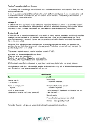 Turning Preparation into Good Answers
The next step is to be able to get this information about your skills and abilities in an interview. Think about the
illustration shown here:
Jo has 15 years experience and has worked in his current job for the last 3 years. Jo has now applied for a job
in another department. In the interview, the first question is “Tell me about a time when you have needed to
justify to others a difficult decision?”
Interview 1
Jo felt that with all his experience he did not need to prepare for the interview. When he is asked the question
he tries to think about an example. He stops to think. Finally, he remembers something that happened about 3
years ago. Jo starts to answer the question and starts a lengthy general description of the situation.
Or Interview 2
Jo feels that with all the experience he has a good chance of getting the role. When he is asked the question he
thinks through the scenarios he has prepared. He stops to think. Of the two good examples he has, one is
better for this question. He spends the next few moments thinking how to relate the example to the question
that he has been asked.
Remember, your preparation means that you have a range of scenarios to use. When you are asked the
question, stop and think about which one is most appropriate. Think about how you will use it to answer the
question that you have been asked.
When you are ready to answer, a useful technique to use is “STAR”:
S Situation e.g. where were you working? when?
T Task e.g. what was the objective?
A Activity e.g. what actions did you take to achieve this
R Result e.g. what happened as a result of your actions?
STAR makes it easier for the interviewer to understand your answer. It also helps you remain focused.
You now need to think about the difference between an answer that is okay and an answer that really hits the
mark. Think about these general rules which will help you:
General Rules
Do Avoid
Be time specific
… in January …
Being vague
… in general, I always …
Focus on what you did
… my role, I …
Opinions which are not relevant
… I don’t like my boss …
Focus on what actually
happened not on what might have happened
Talking about your colleagues and not what you did
…we, the team ….
Name dropping
Personal matters, unless you are asked
Humour – it can go badly wrong!
Remember these are only general rules and sometimes it is appropriate to break them!
 