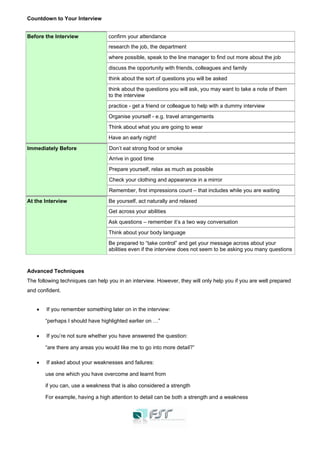 Countdown to Your Interview
Before the Interview confirm your attendance
research the job, the department
where possible, speak to the line manager to find out more about the job
discuss the opportunity with friends, colleagues and family
think about the sort of questions you will be asked
think about the questions you will ask, you may want to take a note of them
to the interview
practice - get a friend or colleague to help with a dummy interview
Organise yourself - e.g. travel arrangements
Think about what you are going to wear
Have an early night!
Immediately Before Don’t eat strong food or smoke
Arrive in good time
Prepare yourself, relax as much as possible
Check your clothing and appearance in a mirror
Remember, first impressions count – that includes while you are waiting
At the Interview Be yourself, act naturally and relaxed
Get across your abilities
Ask questions – remember it’s a two way conversation
Think about your body language
Be prepared to “take control” and get your message across about your
abilities even if the interview does not seem to be asking you many questions
Advanced Techniques
The following techniques can help you in an interview. However, they will only help you if you are well prepared
and confident.
• If you remember something later on in the interview:
“perhaps I should have highlighted earlier on …”
• If you’re not sure whether you have answered the question:
“are there any areas you would like me to go into more detail?”
• If asked about your weaknesses and failures:
use one which you have overcome and learnt from
if you can, use a weakness that is also considered a strength
For example, having a high attention to detail can be both a strength and a weakness
 