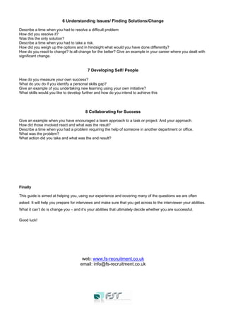 6 Understanding Issues/ Finding Solutions/Change
Describe a time when you had to resolve a difficult problem
How did you resolve it?
Was this the only solution?
Describe a time when you had to take a risk.
How did you weigh up the options and in hindsight what would you have done differently?
How do you react to change? Is all change for the better? Give an example in your career where you dealt with
significant change.
7 Developing Self/ People
How do you measure your own success?
What do you do if you identify a personal skills gap?
Give an example of you undertaking new learning using your own initiative?
What skills would you like to develop further and how do you intend to achieve this
8 Collaborating for Success
Give an example when you have encouraged a team approach to a task or project. And your approach.
How did those involved react and what was the result?
Describe a time when you had a problem requiring the help of someone in another department or office.
What was the problem?
What action did you take and what was the end result?
Finally
This guide is aimed at helping you, using our experience and covering many of the questions we are often
asked. It will help you prepare for interviews and make sure that you get across to the interviewer your abilities.
What it can’t do is change you – and it’s your abilities that ultimately decide whether you are successful.
Good luck!
web: www.fs-recruitment.co.uk
email: info@fs-recruitment.co.uk
 