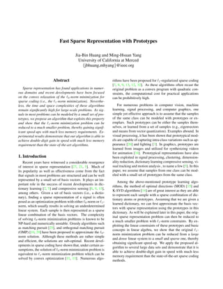 Fast Sparse Representation with Prototypes

                                       Jia-Bin Huang and Ming-Hsuan Yang
                                         University of California at Merced
                                           {jbhuang,mhyang}@ieee.org


                        Abstract                               rithms have been proposed for 1 -regularized sparse coding
                                                               [7, 8, 9, 13, 12, 32]. As these algorithms often recast the
   Sparse representation has found applications in numer-      original problem as a convex program with quadratic con-
ous domains and recent developments have been focused          straints, the computational cost for practical applications
on the convex relaxation of the 0 -norm minimization for       can be prohibitively high.
sparse coding (i.e., the 1 -norm minimization). Neverthe-
less, the time and space complexities of these algorithms          For numerous problems in computer vision, machine
remain signiﬁcantly high for large-scale problems. As sig-     learning, signal processing, and computer graphics, one
nals in most problems can be modeled by a small set of pro-    simple yet effective approach is to assume that the samples
totypes, we propose an algorithm that exploits this property   of the same class can be modeled with prototypes or ex-
and show that the 1 -norm minimization problem can be          emplars. Such prototypes can be either the samples them-
reduced to a much smaller problem, thereby gaining signif-     selves, or learned from a set of samples (e.g., eigenvectors
icant speed-ups with much less memory requirements. Ex-        and means from vector quantization). Examples abound. In
perimental results demonstrate that our algorithm is able to   visual processing, it has been shown that prototypical mod-
achieve double-digit gain in speed with much less memory       els are capable of capturing intra-class variations such as ap-
requirement than the state-of-the-art algorithms.              pearance [26] and lighting [3]. In graphics, prototypes are
                                                               learned from images and utilized for synthesizing videos
                                                               for animation [16]. Prototypical representations have also
1. Introduction                                                been exploited in signal processing, clustering, dimension-
    Recent years have witnessed a considerable resurgence      ality reduction, dictionary learning compressive sensing, vi-
of interest in sparse representation [27, 21, 5]. Much of      sual tracking and motion analysis , to name a few [5]. In this
its popularity as well as effectiveness come from the fact     paper, we assume that samples from one class can be mod-
that signals in most problems are structured and can be well   eled with a small set of prototypes from the same class.
represented by a small set of basis vectors. It plays an im-
                                                                   Among the above-mentioned prototype learning algo-
portant role in the success of recent developments in dic-
                                                               rithms, the method of optimal directions (MOD) [15] and
tionary learning [2, 5] and compressive sensing [8, 9, 13],
                                                               K-SVD algorithms [14] are of great interest as they are able
among others. Given a set of basis vectors (i.e., a dictio-
                                                               to represent each sample with a sparse combination of dic-
nary), ﬁnding a sparse representation of a signal is often
                                                               tionary atoms or prototypes. Assuming that we are given a
posed as an optimization problem with either 0 -norm or 1 -
                                                               learned dictionary, we can ﬁrst approximate the basis vec-
norm, which usually results in solving an underdetermined
                                                               tors with sparse representation using the prototypes in this
linear system. Each sample is then represented as a sparse
                                                               dictionary. As will be explained later in this paper, the orig-
linear combination of the basis vectors. The complexity
                                                               inal sparse representation problem can then be reduced to
of solving 0 -norm minimization problems is known to be
                                                               a much smaller problem with 1 -norm constraints. By ex-
NP-hard and numerically unstable. Greedy algorithms such
                                                               ploiting the linear constraints of these prototypes and basic
as matching pursuit [25], and orthogonal matching pursuit
                                                               concepts in linear algebra, we show that the original 1 -
(OMP) [10, 29] have been proposed to approximate the 0 -
                                                               norm minimization problem can be reduced from a large
norm solution. Although these methods are rather simple
                                                               and dense linear system to a small and sparse one, thereby
and efﬁcient, the solutions are sub-optimal. Recent devel-
                                                               obtaining signiﬁcant speed-up. We apply the proposed al-
opments in sparse coding have shown that, under certain as-
                                                               gorithm to several large data sets and demonstrate that it is
sumptions, the solution of 0 -norm minimization problem is
                                                               able to achieve double-digit gain in speed with much less
equivalent to 1 -norm minimization problem which can be
                                                               memory requirement than the state-of-the-art sparse coding
solved by convex optimization [11, 13]. Numerous algo-
                                                               methods.
 