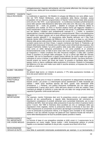 obbligatoriamente il degrado dell’ambiente, ed è fuorviante affermare che chiunque voglia 
la prima cosa, debba per forza accollarsi la seconda. 
10 
POVERTA’ CAUSATA 
DALLA RICCHEZZA 
Cap 5 
Lo scetticismo è opportuno. Gli Obiettivi di sviluppo del Millennio non sono affatto nuovi. 
Già nel 1973 Robert McNamara, come presidente della Banca mondiale, aveva 
prospettato nel suo discorso programmatico di Nairobi l’eliminazione totale della povertà 
entro 25 anni. Nel 1974 – e poi ripetutamente – la Conferenza mondiale sull’alimentazione 
aveva fatto sperare nella liberazione della fame entro dieci anni. Ma ecco che, anche per 
l’attuazione dei – molto più prudenti – Obiettivi di sviluppo del Millennio (MdG) le 
prospettive sono dubbie: se l’Est e il Sud-Est asiatico hanno già raggiunto l’obiettivo e 
l’Asia meridionale è sulla buona strada, in altre parti del mondo, in particolare nell’Africa a 
sud del Sahara, l’obiettivo sarà probabilmente mancato.10 (...) Inoltre, in condizioni 
cleptocratiche e corrotte l’assistenza esterna è controproducente. Oltre a una distribuzione 
del reddito non troppo ingiusta, per un aiuto efficace sono necessari sicurezza pubblica e 
rapporti giuridici garantiti.11 La resurrezione della filosofia dell’aiuto con il Big Push 
(grande spinta) della Campagna del Millennio non è casuale e si basa su una visione 
distorta della genesi della povertà. Nella visione del mondo della Campagna del Millennio i 
contadini senza terra nel Gran Chaco, il popolo montanaro del Karen in Thailandia o gli 
abitanti delle baraccopoli di Calcutta sono tutti esseri umani dimenticati dal progresso, che 
bisogna finalmente mettere “sul primo gradino della scala dello sviluppo”. La povertà è 
vista come un relitto dell’epoca premoderna e non come prodotto di un presente 
fondamentalmente avido. Di fatto la terra resta nelle mani di grandi proprietari, raramente 
gli insegnanti e i medici s’inoltrano fino alle minoranze indigene, e nelle città i quartieri 
miseri si popolano di profughi dalla campagna. Se poi si pensa agli effetti del mercato 
mondiale, che con le importazioni a basso prezzo dell’olio da cucina mette fuori gioco il 
coltivatore di cocco in Kerala, o agli effetti dei cambiamenti climatici, che fanno diminuire i 
raccolti proprio sui terreni già incerti dei tropici, la povertà si manifesta allora troppo 
spesso come un danno collaterale della produzione di ricchezza. Pertanto la Campagna 
del Millennio in fin dei conti mette nuovi soldi in vecchie strutture; un’impresa che si rivela 
di solito un vicolo cieco. 
SLUMS: 1 MILIARDO Cap 5 
Gli abitanti degli slums: un miliardo di persone, il 17% della popolazione mondiale, un 
terzo dei poveri estremi del mondo. 
ADEGUAMENTO 
STRUTTURALE 
INUMANO 
Cap 5 
Quando un paese privo di mezzi è costretto da programmi di adeguamento strutturale a 
tassare anche i più poveri o a interrompere servizi assistenziali di vitale necessità per 
saldare i debiti verso facoltose banche del Nord, questo viola elementari diritti 
all’esistenza. (…) Pertanto, una politica finanziaria multilaterale che non abbia perso 
completamente il senso etico porrà i diritti dell’uomo davanti ai diritti dei creditori. Essa 
modulerà gli obblighi di rimborso in modo tale che uno stato non venga privato della sua 
capacità di garantire i diritti sociali dell’uomo. 
OBBLIGO DI 
IMPORTAZIONE 
Cap 5 
Per esempio, mentre l’Indonesia dieci anni fa presentava ancora un prospero settore 
agricolo ed era autosufficiente, a seguito della liberalizzazione del commercio le 
importazioni complessive di prodotti alimentari sono aumentate fortemente, per la soia 
addirittura del 50%. Solo nel campo della produzione di soia due milioni di persone hanno 
perso il lavoro. Dal 1994 la Giamaica deve accettare più che un raddoppio delle sue 
importazioni d’olio vegetale, mentre la produzione interna è diminuita di due terzi. Dal 
1995 l’importazione di concentrato di pomodoro del Senegal è aumentata di quindici volte, 
il che ha dimezzato la produzione interna, e le Filippine sono inondate di riso importato, 
sebbene il riso sia coltivato ovunque nel paese.26 Così l’apertura forzata dei mercati in 
nome della liberalizzazione nel Sud ha prodotto spesso povertà e miseria. 
SOPRAVVIVERE E’ 
PIU’ IMPORTANTE 
CHE VIVERE MEGLIO 
Cap 5 
La formula di base di una prospettiva orientata ai diritti umani è: il sopravvivere ha la 
precedenza sul vivere meglio. Senza dubbio i diritti fondamentali godono di priorità 
rispetto a uno standard materiale di vita più alto, e questo sia al Nord che al Sud. 
DECELERAZIONE: 
120 km/h LE AUTO 
Cap 6 
Una flotta di automobili motorizzata avvedutamente per esempio, in cui tecnicamente i 
 