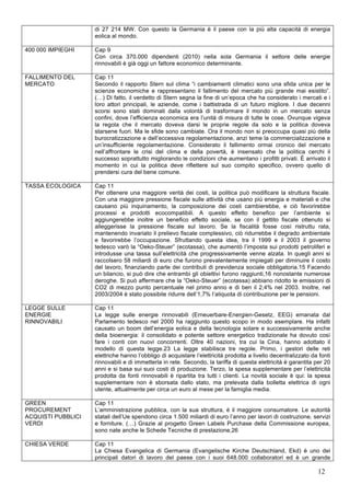 di 27 214 MW. Con questo la Germania è il paese con la più alta capacità di energia 
eolica al mondo. 
12 
400 000 IMPIEGHI Cap 9 
Con circa 370.000 dipendenti (2010) nella sola Germania il settore delle energie 
rinnovabili è già oggi un fattore economico determinante. 
FALLIMENTO DEL 
MERCATO 
Cap 11 
Secondo il rapporto Stern sul clima “i cambiamenti climatici sono una sfida unica per le 
scienze economiche e rappresentano il fallimento del mercato più grande mai esistito”. 
(…) Di fatto, il verdetto di Stern segna la fine di un’epoca che ha considerato i mercati e i 
loro attori principali, le aziende, come i battistrada di un futuro migliore. I due decenni 
scorsi sono stati dominati dalla volontà di trasformare il mondo in un mercato senza 
confini, dove l’efficienza economica era l’unità di misura di tutte le cose. Ovunque vigeva 
la regola che il mercato doveva darsi le proprie regole da solo e la politica doveva 
starsene fuori. Ma le sfide sono cambiate. Ora il mondo non si preoccupa quasi più della 
burocratizzazione e dell’eccessiva regolamentazione, anzi teme la commercializzazione e 
un’insufficiente regolamentazione. Considerato il fallimento ormai cronico del mercato 
nell’affrontare le crisi del clima e della povertà, è insensato che la politica cerchi il 
successo soprattutto migliorando le condizioni che aumentano i profitti privati. È arrivato il 
momento in cui la politica deve riflettere sul suo compito specifico, ovvero quello di 
prendersi cura del bene comune. 
TASSA ECOLOGICA Cap 11 
Per ottenere una maggiore verità dei costi, la politica può modificare la struttura fiscale. 
Con una maggiore pressione fiscale sulle attività che usano più energia e materiali e che 
causano più inquinamento, la composizione dei costi cambierebbe, e ciò favorirebbe 
processi e prodotti ecocompatibili. A questo effetto benefico per l’ambiente si 
aggiungerebbe inoltre un benefico effetto sociale, se con il gettito fiscale ottenuto si 
alleggerisse la pressione fiscale sul lavoro. Se la fiscalità fosse così ristruttu rata, 
mantenendo invariato il prelievo fiscale complessivo, ciò ridurrebbe il degrado ambientale 
e favorirebbe l’occupazione. Sfruttando questa idea, tra il 1999 e il 2003 il governo 
tedesco varò la “Oeko-Steuer” (ecotassa), che aumentò l’imposta sui prodotti petroliferi e 
introdusse una tassa sull’elettricità che progressivamente venne alzata. In quegli anni si 
raccolsero 58 miliardi di euro che furono prevalentemente impiegati per diminuire il costo 
del lavoro, finanziando parte dei contributi di previdenza sociale obbligatoria.15 Facendo 
un bilancio, si può dire che entrambi gli obiettivi furono raggiunti,16 nonostante numerose 
deroghe. Si può affermare che la “Oeko-Steuer” (ecotassa) abbiano ridotto le emissioni di 
CO2 di mezzo punto percentuale nel primo anno e di ben il 2,4% nel 2003. Inoltre, nel 
2003/2004 è stato possibile ridurre dell’1,7% l’aliquota di contribuzione per le pensioni. 
LEGGE SULLE 
ENERGIE 
RINNOVABILI 
Cap 11 
La legge sulle energie rinnovabili (Erneuerbare-Energien-Gesetz, EEG) emanata dal 
Parlamento tedesco nel 2000 ha raggiunto questo scopo in modo esemplare. Ha infatti 
causato un boom dell’energia eolica e della tecnologia solare e successivamente anche 
della bioenergia: il consolidato e potente settore energetico tradizionale ha dovuto così 
fare i conti con nuovi concorrenti. Oltre 40 nazioni, tra cui la Cina, hanno adottato il 
modello di questa legge.23 La legge stabilisce tre regole. Primo, i gestori delle reti 
elettriche hanno l’obbligo di acquistare l’elettricità prodotta a livello decentralizzato da fonti 
rinnovabili e di immetterla in rete. Secondo, la tariffa di questa elettricità è garantita per 20 
anni e si basa sui suoi costi di produzione. Terzo, la spesa supplementare per l’elettricità 
prodotta da fonti rinnovabili è ripartita tra tutti i clienti. La novità sociale è qui: la spesa 
supplementare non è sborsata dallo stato, ma prelevata dalla bolletta elettrica di ogni 
utente, attualmente per circa un euro al mese per la famiglia media. 
GREEN 
PROCUREMENT 
ACQUISTI PUBBLICI 
VERDI 
Cap 11 
L’amministrazione pubblica, con la sua struttura, è il maggiore consumatore. Le autorità 
statali dell’Ue spendono circa 1.500 miliardi di euro l’anno per lavori di costruzione, servizi 
e forniture. (…) Grazie al progetto Green Labels Purchase della Commissione europea, 
sono nate anche le Schede Tecniche di prestazione,26 
CHIESA VERDE Cap 11 
La Chiesa Evangelica di Germania (Evangelische Kirche Deutschland, Ekd) è uno dei 
principali datori di lavoro del paese con i suoi 648.000 collaboratori ed è un grande 
 