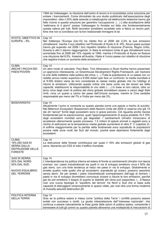 1994 da Volkswagen, la riduzione dell’orario di lavoro si è consolidata come soluzione per 
evitare i licenziamenti. Come dimostrato da uno studio pubblicato dall’associazione degli 
imprenditori, oltre il 20% delle aziende a metallurgiche ed elettroniche tedesche hanno già 
fatto ricorso a questa soluzione per garantire l’occupazione. (…) L’alta accettazione della 
“settimana di 4 giorni” presso Volkswagen fu fondata sul fatto che fondamentalmente 
questa valeva per tutti. Molti lavoratori avrebbero accettato solo a fatica un lavoro part-time 
15 
che non si conciliava con la loro tradizionale immagine di sé. 
KYOTO, OBIETTIVO IN 
EUROPA: - 8% 
Cap 14 
Nel frattempo l’Europa (Ue-15) ha ridotto fino al 2006 del 2,2% le sue emissioni 
climalteranti, mentre il suo obiettivo nel Protocollo di Kyoto è di -8%. Alcuni paesi europei 
hanno già superato nel 2006 i loro rispettivi obiettivi di riduzione (Francia, Regno Unito, 
Svezia) e altri li stanno raggiungendo. In Italia le emissioni lorde di gas climalteranti sono 
aumentate fino al 2006 del 10% rispetto al 1990, mentre il Protocollo di Kyoto ne fissava 
una riduzione del 6,5%. Insieme all’Austria, l’Italia è l’unico paese con obiettivi di riduzione 
che registra invece un aumento delle emissioni.4 
CLIMA: 
ANCHE I RICCHI DEI 
PAESI POVERI 
Cap 14 
Un altro modo di calcolare: Paul Baer, Tom Athanasiou e Sivan Kartha hanno presentato 
un approccio interessante, un Greenhouse Development Rights Framework, per risolvere 
la crisi delle trattative nella politica del clima. (…) Tutta la popolazione di un paese con un 
reddito annuo medio superiore a 9.000 dollari (per fare un confronto: la media mondiale è 
di 8.500 dollari) viene da loro considerata la classe media globale che ha l’obbligo di 
ridurre le emissioni. Utilizzando questo indice che tiene conto sia dei doveri sia delle 
capacità, stabiliscono la responsabilità di uno stato (….) In base ai loro calcoli, oltre un 
terzo circa degli oneri di politica del clima globale dovrebbero essere a carico degli Stati 
Uniti, circa un quarto a carico dei paesi dell’Unione europea, mentre la Cina sarebbe 
responsabile per meno del 7% e l’India per meno del 3%. 
BIODIVERSITA’ Cap 14 
Attualmente l’uomo si comporta su questo pianeta come una specie a rischio di suicidio. 
Nel Millenium Ecosystem Assessment delle Nazioni Unite del 2005 si osserva che già 15 
dei 24 “servizi“ forniti dagli ecosistemi sono in grave pericolo. Ciò riguarda anche risorse 
fondamentali per la sopravvivenza, quali l’approvvigionamento di acqua potabile.16 Il 16% 
degli ecosistemi mondiali sono già degradati. I cambiamenti climatici minacciano di 
accelerare ulteriormente questo processo. 1,5 milioni di specie animali e vegetali sono a 
rischio di estinzione se la temperatura media globale aumenterà di oltre 2° C (capitolo 2). 
A soffrire maggiormente per la perdita della biodiversità sono soprattutto le popolazioni 
povere nelle zone rurali del Sud del mondo, poiché esse dipendono fortemente dagli 
ecosistemi. 
CLIMA: 
18% DEI GAS DI 
SERRA DALLA 
DISTRUZIONE DELLE 
FORESTE 
Cap 14 
La distruzione delle foreste contribuisce per quasi il 18% alle emissioni globali di gas 
serra, liberando più CO2 di tutto il traffico mondiale. 
GAS DI SERRA: 
50% DAL NORD, 
50% DAL SUD. 
NUOVO EQUILIBRIO 
DEL TERRORE 
Cap 14 
L’interdipendenza tra politica interna ed estera di fronte ai cambiamenti climatici non lascia 
scampo: sia i paesi industrializzati sia quelli in via di sviluppo emettono circa il 50% dei 
gas serra, con una forte tendenza al rialzo nei paesi in via di sviluppo. Globalmente si 
emette quattro volte quello che gli ecosistemi, soprattutto gli oceani, possono assorbire 
senza danni. Se per ipotesi i paesi industrializzati scomparissero dall’oggi al domani, i 
paesi in via di sviluppo dovrebbero comunque iniziare a ridurre le loro emissioni, perché 
già da soli emettono il doppio di quanto la stabilità del clima può sopportare. (…9 Nasce 
così una nuova tipologia di “equilibrio del terrore” tra Nord e Sud che si basa sulla 
capacità di distruggersi reciprocamente lo spazio vitale, per così dire una forma moderna 
di mutually assured destruction.29 
POLITICA INTERNA 
DELLA TERRA 
Cap 14 
Solo se la politica estera è intesa come “politica della Terra” i conflitti possono essere 
evitati con successo o risolti. La giusta interpretazione dell’“interesse nazionale”, che 
continua a essere naturalmente la linea guida delle azioni di politica estera, comprende il 
benessere di tutti gli uomini su questo pianeta attraverso una molteplicità di meccanismi di 
 