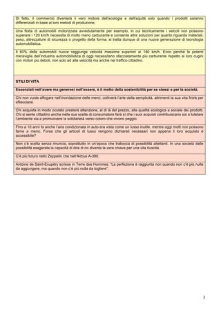 Di fatto, il commercio diventerà il vero motore dell’ecologia e dell’equità solo quando i prodotti saranno 
differenziati in base ai loro metodi di produzione. 
Una flotta di automobili motorizzata avvedutamente per esempio, in cui tecnicamente i veicoli non possono 
superare i 120 km/h necessita di molto meno carburante e consente altre soluzioni per quanto riguarda materiali, 
peso, attrezzature di sicurezza o progetto della forma; si tratta dunque di una nuova generazione di tecnologia 
automobilistica. 
Il 60% delle automobili nuove raggiunge velocità massime superiori ai 180 km/h. Ecco perché le potenti 
meraviglie dell’industria automobilistica di oggi necessitano sfacciatamente più carburante rispetto ai loro cugini 
con motori più deboli, non solo ad alte velocità ma anche nel traffico cittadino. 
STILI DI VITA 
Essenziali nell’avere ma generosi nell’essere, è il motto della sostenibilità per se stessi e per la società. 
Chi non vuole affogare nell’inondazione delle merci, coltiverà l’arte della semplicità, altrimenti la sua vita finirà per 
sfilacciarsi. 
Chi acquista in modo oculato presterà attenzione, al di là del prezzo, alla qualità ecologica e sociale dei prodotti. 
Chi si sente cittadino anche nelle sue scelte di consumatore farà sì che i suoi acquisti contribuiscano sia a tutelare 
l’ambiente sia a promuovere la solidarietà verso coloro che vivono peggio. 
Fino a 10 anni fa anche l’aria condizionata in auto era vista come un lusso inutile, mentre oggi molti non possono 
farne a meno. Forse che gli articoli di lusso vengono dichiarati necessari non appena il loro acquisto è 
accessibile? 
Non c’è scelta senza rinuncia, soprattutto in un’epoca che trabocca di possibilità allettanti. In una società dalle 
possibilità esagerate la capacità di dire di no diventa la vera chiave per una vita riuscita. 
C’è più futuro nello Zeppelin che nell’Airbus A-380. 
Antoine de Saint-Exupéry scrisse in Terre des Hommes: “La perfezione è raggiunta non quando non c’è più nulla 
da aggiungere, ma quando non c’è più nulla da togliere”. 
3 
 