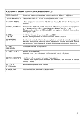ALCUNE TRA LE RIFORME PROPOSTE DA “FUTURO SOSTENIBILE” 
DECELERAZIONE Costruzione di automobili e treni per velocità massime di 120 km/h e di 200 km/h 
LAVORO RETRIBUITO 
“Tempo pieno breve” di 1300 ore all’anno garantito a tutti e tutte. 
IL LAVORO INTERO 1/3 del tempo al lavoro retribuito, 1/3 al lavoro di cura, 1/3 al lavoro di impegno per la 
4 
comunità 
ENERGIA, QUANTITA’ “Una società a 2000 watt”, cioè la riduzione di 2/3 dell’uso pro capite di energia primaria 
da 53 000 kWh/anno (190 GJ o 4,5 tep) a 18 000 kWh/anno (63 GJ o 1,5 tep). 
Ciò equivarrebbe a ridurre da 6000 watt a 2000 watt la potenza dell’attuale flusso continuo 
di energia pro capite. 
ENERGIA, 
QUALITA’ 
90-100 % di elettricità da fonti rinnovabili entro il 2050 
90-100% di energia primaria da energie rinnovabili entro il 2050-2100 
CONTRACTING Un milione di contratti di “contracting energetico”: le azienede di contracting progettano, 
realizzano, finanziano e gestiscono servizi energetici più efficienti per l’utente; quindi si 
spartiscono con l’utente il guadango derivante dall’abbassamento dei costi di esercizio. 
POLITICA 
ECONOMICA 
Più regionalizzazione, più regolazione 
POLITICA FISCALE “Riforma fiscale ecologica”: 
tassare di meno il lavoro; tassare di più il consumo di energia e di risorse 
COMMERCIO ESTERO 
- Abolizione delle sovvenzioni agrarie per l’esportazione 
- Riforma della Organizzazione mondiale del commercio, con inclusione di standard 
ecologici e sociali. 
REDDITO DI 
CITTADINANZA 
Reddito minimo garantito a tutti i cittadini 
AGRICOLTURA Graduale rinuncia ai pesticidi e ai concimi chimici 
 