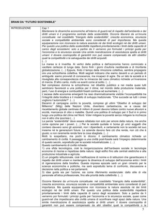 5 
BRANI DA “FUTURO SOSTENIBILE” 
INTRODUZIONE Cap 1 
Mantenere le dinamiche economiche all’interno di guard-rail di rispetto dell’ambiente e dei 
diritti umani è il programma centrale della sostenibilità. Occorre liberarsi da un’incuria 
concettuale: nel cosiddetto “triangolo della sostenibilità”, crescita economica, sicurezza 
sociale e compatibilità ambientale sono considerati di pari importanza. Ma questa 
equiparazione non riconosce la natura assoluta né dei limiti ecologici né dei diritti umani. 
Per questo una politica della sostenibilità rispetterà prioritariamente i limiti della capacità di 
carico degli ecosistemi; solo a partire da lì verranno poi formulati i principi guida per 
l’economia e la sicurezza sociale Una simile rivendicazione di assolutezza spetta ai diritti 
umani: il dovere cosmopolita di garantirli non può essere compensato da altri obiettivi 
quali la competitività o la salvaguardia dei diritti acquisiti. 
(…) 
La marea si è invertita. Ai vertici della politica e dell’economia hanno cominciato a 
vacillare certezze di lunga data. Sono finiti i giorni d’euforia neoliberale e di trionfante 
globalizzazione. (…) Eppure, finito il tempo della rimozione collettiva, sembra propagarsi 
ora una schizofrenia collettiva. Molti segnali indicano che siamo davanti a un periodo di 
ambiguità: siamo provvisti di conoscenze, ma incapaci di agire. Da un lato la società si è 
risvegliata alla consapevolezza che la minaccia del caos climatico richiede un’inversione 
di marcia. D’altro canto, molto va avanti come al solito. (…) 
Nel complesso domina la schizofrenia: nel dibattito pubblico e nei media quasi tutti 
sembrano favorevoli a una politica per il clima; nel mondo della produzione materiale, 
però, l’uso di energia e combustibili fossili continua ad aumentare. (…) 
L’ascesa delle economie emergenti ha reso drammaticamente visibile l’incompatibilità tra 
l’integrità della biosfera e il modello di sviluppo tradizionale. “Che succede se tutti i cinesi 
vogliono l’automobile?”. (…) 
Decenni di campagne contro la povertà, compresi gli ultimi “Obiettivi di sviluppo del 
Millennio” (Mdg) delle Nazioni Unite, diventano cartastraccia, se a causa del 
riscaldamento globale centinaia di milioni di poveri devono lottare contro nuove alluvioni e 
siccità, mancanza di cibo o malattie. Quindi una politica di sviluppo per il Sud è in primo 
luogo una politica del clima nel Nord. Voler mitigare la povertà senza mitigare la ricchezza 
non è altro che ipocrisia (…) 
La parola “sostenibilità” deve essere sillabata non solo per amore della natura, ma anche 
come opzione per i poveri. (…) Per le società quotate in borsa gli unici soggetti che 
contano davvero sono gli azionisti, non i dipendenti, e certamente non la società nel suo 
insieme né le generazioni future. Le aziende devono fare ciò che rende, non ciò che è 
giusto; e non raramente rende fare la cosa sbagliata. (…) 
Molti lo sospettano, ma pochi lo dicono: il cambiamento climatico richiede un 
cambiamento di civiltà. Il passaggio a una civiltà post-fossile sarà l’impegno determinante 
di questo secolo, soprattutto per le società industrializzate. (…) 
Questo cambiamento di civiltà richiede: 
1) una sfida tecnologica, cioè la riorganizzazione dell’hardware sociale in tecnologie 
econome di risorse e rispettose della natura: dagli edifici fino alle centrali elettriche e alla 
produzione industriale e agricola. 
2) un progetto istituzionale, cioè l’edificazione di norme e di istituzioni che garantiscano il 
rispetto dei diritti umani e mantengano la dinamica di sviluppo dell’economia entro i limiti 
di rigenerazione della biosfera. Questa impresa epocale sarà un gran cimento per le 
scienze economiche e politiche, ma sarà soprattutto tema di confronto, discussione e 
decisione nella politica e nei parlamenti. 
3) idee guida sia per l’azione, sia come riferimento esistenziale: dallo stile di vita 
personale all’etica professionale, fino alle priorità della collettività. (…) 
Occorre liberarsi da un’incuria concettuale: nel cosiddetto “triangolo della sostenibilità”, 
crescita economica, sicurezza sociale e compatibilità ambientale sono considerati di pari 
importanza. Ma questa equiparazione non riconosce la natura assoluta né dei limiti 
ecologici né dei diritti umani. Per questo una politica della sostenibilità rispetterà 
prioritariamente i limiti della capacità di carico degli ecosistemi. Solo a partire da lì 
verranno poi formulati i principi guida per l’economia e la sicurezza sociale, quasi come 
guard-rail che impediscano alla civiltà umana di sconfinare negli spazi della natura. Una 
simile rivendicazione di assolutezza spetta ai diritti umani: il dovere cosmopolita di 
garantirli non può essere compensato da altri obiettivi quali la competitività o la 
 
