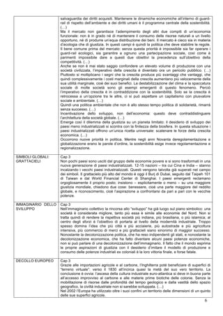 salvaguardia dei diritti acquisiti. Mantenere le dinamiche economiche all’interno di guard-rail 
di rispetto dell’ambiente e dei diritti umani è il programma centrale della sostenibilità. 
(…) 
Ma il mercato non garantisce l’adempimento degli altri due compiti di un’economia 
funzionale: non è in grado né di mantenere il consumo delle risorse naturali a un livello 
opportuno, né di produrre un’equa distribuzione dei beni. Il mercato è cieco sia in materia 
d’ecologia che di giustizia. In questi campi è quindi la politica che deve stabilire le regole. 
Il bene comune prima del mercato: senza questa priorità è impossibile sia far operare i 
guard-rail ecologici, sia garantire a ognuno una partecipazione sociale, così come è 
parimenti impossibile dare a questi due obiettivi la precedenza sull’obiettivo della 
competitività. (…) 
Anche se non è mai stato saggio confondere un elevato volume di produzione con una 
società civilizzata, l’imperativo della crescita è diventato ora un pericolo pubblico. (…) 
Piuttosto si moltiplicano i segni che la crescita produce più svantaggi che vantaggi, che 
quindi complessivamente i costi marginali della crescita aumentano più velocemente della 
sua utilità marginale, cioè dei suoi benefici. La destabilizzazione del clima e la spaccatura 
sociale di molte società sono gli esempi emergenti di questo fenomeno. Perciò 
l’imperativo della crescita è in contraddizione con la sostenibilità. Solo se la crescita è 
retrocessa a un’opzione tra le altre, ci si può aspettare un capitalismo con plusvalore 
sociale e ambientale. (…) 
Quindi una politica ambientale che non è allo stesso tempo politica di solidarietà, rimarrà 
senza successo. (…) 
Incentivazione dello sviluppo, non dell’economia: questo deve contraddistinguere 
l’architettura della società globale. (…) 
Emerge così il dilemma della giustizia su un pianeta limitato: il desiderio di sviluppo dei 
paesi meno industrializzati si scontra con la finitezza della biosfera. In questa situazione i 
paesi industrializzati offrono un’unica ricetta universale: scatenare le forze della crescita 
economica. (…) 
Occorrono nuove priorità in politica. Mentre negli anni Novanta deregolamentazione e 
globalizzazione erano le parole d’ordine, la sostenibilità esige invece regolamentazione e 
regionalizzazione. 
6 
SIMBOLI GLOBALI: 
GRATTACIELI 
Cap 3 
Non pochi paesi sono usciti dal gruppo delle economie povere e si sono trasformati in una 
nuova generazione di paesi industrializzati. 12-15 nazioni – tra cui Cina e India – stanno 
incalzando i vecchi paesi industrializzati. Questi vengono talvolta già superati nel campo 
dei simboli. Il grattacielo più alto del mondo è oggi il Burj di Dubai, seguito dal Taipeh 101 
di Taiwan e dal World Financial Center di Shanghai. I paesi emergenti reclamano 
orgogliosamente il proprio posto; insistono – esplicitamente o meno – su una maggiore 
giustizia mondiale, chiedono due cose: benessere, cioè una parte maggiore del reddito 
globale, e riconoscimento, cioè l’aspirazione a confrontarsi da pari a pari con le vecchie 
potenze. 
IMMAGINARIO DELLO 
SVILUPPO 
Cap 3 
Nell’immaginario collettivo la rincorsa allo “sviluppo” ha già luogo sul piano simbolico: una 
società è considerata migliore, tanto più essa è simile alle economie del Nord. Non si 
tratta quindi di rendere la rispettiva società più indiana, più brasiliana, o più islamica; al 
centro degli sforzi è l’obiettivo di portarla al livello della modernità industriale. Troppo 
spesso domina l’idea che più città e più acciaierie, più autostrade e più agricoltura 
intensiva, più commercio di merci e più grattacieli siano sinonimo di maggior successo. 
Nonostante la decolonizzazione politica, che ha reso indipendenti gli stati, e nonostante la 
decolonizzazione economica, che ha fatto diventare alcuni paesi potenze economiche, 
non si può parlare di una decolonizzazione dell’immaginario. Il fatto che il mondo esprima 
le proprie aspirazioni di giustizia con il desiderio d’imitare il modello di produzione e 
consumo delle potenze industriali ex coloniali è la loro vittoria finale, e forse fatale. 
DECOLLO EUROPEO Cap 3 
Grazie alle importazioni agricole e al carbone, l’Inghilterra poté beneficiare di superfici di 
“terreno virtuale”: verso il 1830 all’incirca quasi la metà del suo vero territorio. La 
conclusione è ovvia: l’ascesa della cultura industriale euro-atlantica si deve in buona parte 
all’accesso improvviso al carbone e alle materie prime biotiche delle colonie. Senza la 
mobilitazione di risorse dalle profondità del tempo geologico e dalla vastità dello spazio 
geografico, la civiltà industriale non si sarebbe sviluppata. (…) 
Nel 2002 l’Europa ha utilizzato oltre i suoi confini un territorio delle dimensioni di un quinto 
delle sue superfici agricole. 
 