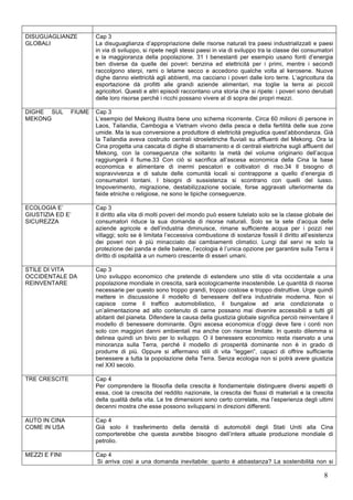 8 
DISUGUAGLIANZE 
GLOBALI 
Cap 3 
La disuguaglianza d’appropriazione delle risorse naturali tra paesi industrializzati e paesi 
in via di sviluppo, si ripete negli stessi paesi in via di sviluppo tra la classe dei consumatori 
e la maggioranza della popolazione. 31 I benestanti per esempio usano fonti d’energia 
ben diverse da quelle dei poveri: benzina ed elettricità per i primi, mentre i secondi 
raccolgono sterpi, rami o letame secco e accedono qualche volta al kerosene. Nuove 
dighe danno elettricità agli abbienti, ma cacciano i poveri dalle loro terre. L’agricoltura da 
esportazione dà profitti alle grandi aziende alimentari, ma toglie la terra ai piccoli 
agricoltori. Questi e altri episodi raccontano una storia che si ripete: i poveri sono derubati 
delle loro risorse perché i ricchi possano vivere al di sopra dei propri mezzi. 
DIGHE SUL FIUME 
MEKONG 
Cap 3 
L’esempio del Mekong illustra bene uno schema ricorrente. Circa 60 milioni di persone in 
Laos, Tailandia, Cambogia e Vietnam vivono della pesca e della fertilità delle sue zone 
umide. Ma la sua conversione a produttore di elettricità pregiudica quest’abbondanza. Già 
la Tailandia aveva costruito centrali idroelettriche fluviali su affluenti del Mekong. Ora la 
Cina progetta una cascata di dighe di sbarramento e di centrali elettriche sugli affluenti del 
Mekong, con la conseguenza che soltanto la metà del volume originario dell’acqua 
raggiungerà il fiume.33 Con ciò si sacrifica all’ascesa economica della Cina la base 
economica e alimentare di inermi pescatori e coltivatori di riso.34 Il bisogno di 
sopravvivenza e di salute delle comunità locali si contrappone a quello d’energia di 
consumatori lontani. I bisogni di sussistenza si scontrano con quelli del lusso. 
Impoverimento, migrazione, destabilizzazione sociale, forse aggravati ulteriormente da 
faide etniche o religiose, ne sono le tipiche conseguenze. 
ECOLOGIA E’ 
GIUSTIZIA ED E’ 
SICUREZZA 
Cap 3 
Il diritto alla vita di molti poveri del mondo può essere tutelato solo se la classe globale dei 
consumatori riduce la sua domanda di risorse naturali. Solo se la sete d’acqua delle 
aziende agricole e dell’industria diminuisce, rimane sufficiente acqua per i pozzi nei 
villaggi; solo se è limitata l’eccessiva combustione di sostanze fossili il diritto all’esistenza 
dei poveri non è più minacciato dai cambiamenti climatici. Lungi dal servi re solo la 
protezione dei panda e delle balene, l’ecologia è l’unica opzione per garantire sulla Terra il 
diritto di ospitalità a un numero crescente di esseri umani. 
STILE DI VITA 
OCCIDENTALE DA 
REINVENTARE 
Cap 3 
Uno sviluppo economico che pretende di estendere uno stile di vita occidentale a una 
popolazione mondiale in crescita, sarà ecologicamente insostenibile. Le quantità di risorse 
necessarie per questo sono troppo grandi, troppo costose e troppo distruttive. Urge quindi 
mettere in discussione il modello di benessere dell’era industriale moderna. Non si 
capisce come il traffico automobilistico, il bungalow ad aria condizionata o 
un’alimentazione ad alto contenuto di carne possano mai divenire accessibili a tutti gli 
abitanti del pianeta. Difendere la causa della giustizia globale significa perciò reinventare il 
modello di benessere dominante. Ogni ascesa economica d’oggi deve fare i conti non 
solo con maggiori danni ambientali ma anche con risorse limitate. In questo dilemma si 
delinea quindi un bivio per lo sviluppo. O il benessere economico resta riservato a una 
minoranza sulla Terra, perché il modello di prosperità dominante non è in grado di 
produrre di più. Oppure si affermano stili di vita “leggeri”, capaci di offrire sufficiente 
benessere a tutta la popolazione della Terra. Senza ecologia non si potrà avere giustizia 
nel XXI secolo. 
TRE CRESCITE Cap 4 
Per comprendere la filosofia della crescita è fondamentale distinguere diversi aspetti di 
essa, cioè la crescita del reddito nazionale, la crescita dei flussi di materiali e la crescita 
della qualità della vita. Le tre dimensioni sono certo correlate, ma l’esperienza degli ultimi 
decenni mostra che esse possono svilupparsi in direzioni differenti. 
AUTO IN CINA 
COME IN USA 
Cap 4 
Già solo il trasferimento della densità di automobili degli Stati Uniti alla Cina 
comporterebbe che questa avrebbe bisogno dell’intera attuale produzione mondiale di 
petrolio. 
MEZZI E FINI Cap 4 
Si arriva così a una domanda inevitabile: quanto è abbastanza? La sostenibilità non si 
 