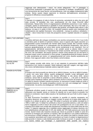 raggiunge solo ottimizzando i mezzi, ma anche adeguando i fini. Il passaggio a 
un’economia sostenibile è pensabile solo con entrambe le strategie: ecoefficienza, cioè 
una reinvenzione dei mezzi tecnici, ed ecosufficienza, cioè una saggia moderazione delle 
pretese. Senza questo doppio approccio la dinamica dell’espansione annienterà i 
progressi di efficienza e ecocompatibilità. 
9 
MERCATO Cap 4 
Il mercato è la peggiore di tutte le forme di economia, escludendo le altre che sono già 
state provate. Si potrebbe dire così, parafrasando ciò che disse Churchill della 
democrazia. Nessun’altra forma di organizzazione dell’attività economica è così mobile, 
variegata, aperta al cambiamento e gestibile in modo decentrato. Ma non è mai stato un 
dono innato del mercato quello di provvedere alla giustizia, all’integrità della natura o alla 
bellezza, né esso è in grado di farlo. Gli investitori possono essere solo interessati alla 
moltiplicazione del capitale finanziario. Una collettività – dunque la politica e altrettanto i 
cittadini – deve invece fare in modo che prosperino anche il capitale naturale e il capitale 
sociale. 
AMA IL TUO LONTANO Cap 5 
La politica dell’aiuto allo sviluppo contraddice una vecchia consuetudine. Con il suo invito 
a prendere parte al destino di persone lontane, essa si oppone alla regola secondo cui 
bisognerebbe curarsi innanzitutto dei membri della propria società. Ma il primato morale 
della vicinanza è radicato in un presupposto che sta perdendo fondamento: cioè che le 
persone geograficamente più vicine siano anche socialmente le più importanti. Con la 
globalizzazione dell’attività economica e dei contatti sociali si allenta infatti il ruolo 
preferenziale della vicinanza e l’importanza dei lontani aumenta. Diminuisce l’importanza 
dei vicini, dei concittadini, del proprio governo, mentre conta sempre più ciò che fanno e 
praticano esseri umani sconosciuti in zone remote. Il geograficamente più lontano diventa 
a volte socialmente più vicino, e il geograficamente più vicino diventa socialmente più 
lontano. Così oggi può valere: ama il tuo lontano come te stesso. 
POVERI SONO 
GLI ALTRI 
Cap 5 
Come spesso accade nella storia, non si può separare la percezione dell’altro dalla 
percezione di sé: mentre in passato i fedeli vedevano negli altri i pagani, così oggi coloro 
che vivono nell’abbondanza materiale vedono negli altri i poveri. 
POVERI DI POTERE Cap 5 
Si scopre così che la povertà non deriva da un deficit di denaro, ma da un deficit di potere. 
I poveri non sono tanto vittime, quanto protagonisti impediti. Lungi dall’essere solo 
indigenti, sono piuttosto cittadini che devono affrontare la vita senza diritti, senza 
sostanze, senza titoli di proprietà e senza influenza politica. (…) Se però si intende la 
povertà come impotenza relativa, allora cambiano anche le soluzioni da proporre: mentre 
un deficit di denaro richiede crescita economica, la mancanza di potere esige più diritti e 
autodeterminazione. Da questa prospettiva occorre non solo una strategia per i bisogni 
fondamentali, ma anche una strategia per i diritti fondamentali. 
CRESCITA COME 
RIMEDIO ALLA 
POVERTA’? 
Cap 5 
Guardando all’ultimo quarto di secolo di lotta alla povertà mediante la crescita si può 
abbozzare una risposta: senza un minimo di crescita non si può ridurre la povertà, ma 
decisivo è contenere i danni della crescita e far beneficiare dei suoi frutti in primo luogo i 
poveri. (…) 
La New Economics Foundation ha calcolato la quantità di crescita necessaria nel 
penultimo decennio, per portare un maggior numero di poveri al di sopra della soglia di 
reddito di un dollaro al giorno: per ogni 100 dollari di aumento nel reddito mondiale tra il 
1990 e il 2001 solo 1,3 dollari ha contribuito a ridurre la povertà estrema, e altri 2,8 dollari 
hanno migliorato la sorte di alcuni dei poveri che guadagnano tra uno e due dollari, ma i 
rimanenti 95,9 dollari sono andati alla popolazione mondiale al di sopra della linea dei due 
dollari.7 Il rapporto aggiunge che si sarebbe potuta raggiungere la stessa riduzione con 
una redistribuzione annuale dello 0,12% del reddito del 10% delle persone più ricche del 
mondo. Quindi mirare alla massima crescita per ridurre la povertà di reddito è come far 
crescere la montagna per partorire un topolino. Ben più efficace è una politica distributiva 
ed economica a diretto sostegno dei poveri. Solo una politica che tratta la crescita come 
una questione secondaria può invece concentrarsi sul modo di evitare la degenerazione 
della povertà in miseria e sulla distribuzione delle ricchezze ai poveri. In questo c’è anche 
una buona notizia per l’ecologia: il superamento della povertà non implica 
 