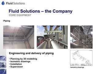 Fluid Solutions – the Company
    CORE EQUIPMENT

Piping




     Engineering and delivery of piping
     • Planning by 3D modelling
     • Isometric drawings
     • Installation
     • Supervision                        Isometric drawings
 