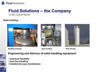 Fluid Solutions – the Company
     CORE EQUIPMENT

Solid handling




    Big-Bag charging                   Bag handling   Bulk storage


    Engineering and delivery of solid handling equipment
    • maximum flexibility
    • dust free handling
    • Installed for easy maintenance
 