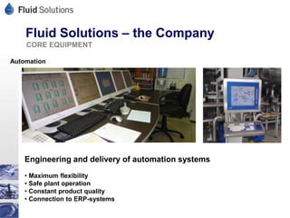 Fluid Solutions – the Company
    CORE EQUIPMENT

Automation




    Engineering and delivery of automation systems
    • Maximum flexibility
    • Safe plant operation
    • Constant product quality
    • Connection to ERP-systems
 