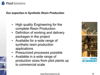 Our expertise in Synthetic Resin Production



    • High quality Engineering for the
      complete Resin Production
    • Definition of working and delivery
      packages in the project
    • Available for a wide range of
      synthetic resin production
      applications
    • Pressurized processes possible
    • Available in a wide range of
      production sizes from pilot plants up
      to commercial scale

                         www.fluid-solutions.de   14
 
