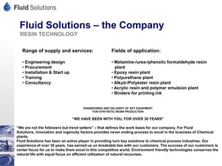 Fluid Solutions – the Company
 RESIN TECHNOLOGY

   Range of supply and services:                     Fields of application:

   • Engineering design                              • Melamine-/urea-/phenolic formaldehyde resin
   • Procurement                                       plant
   • Installation & Start up                         • Epoxy resin plant
   • Training                                        • Polyurethane plant
   • Consultancy                                     • Alkyd-/Polyester resin plant
                                                     • Acrylic resin and polymer emulsion plant
                                                     • Binders for printing ink


                                     ENGINEERING AND DELIVERY OF KEY EQUIPMENT
                                          FOR SYNTHETIC RESIN PRODUCTION

                               “WE HAVE BEEN WITH YOU, FOR OVER 30 YEARS”

“We are not the followers but trend setters” – that defines the work basis for our company. For Fluid
Solutions, innovation and ingenuity factors provides never ending process to excel in the business of Chemical
plants.
Fluid Solutions has been an active player in providing turn key solutions to chemical process industries. Our
experience of over 30 years, has earned us un breakable ties with our customers. The success of our customers is
center focus for us to make them excel in this competitive world. Environment friendly technologies conserves the
natural life with equal focus on efficient utilization of natural recourses.
 