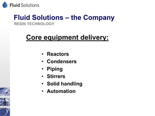 Fluid Solutions – the Company
RESIN TECHNOLOGY


    Core equipment delivery:

          •   Reactors
          •   Condensers
          •   Piping
          •   Stirrers
          •   Solid handling
          •   Automation
 
