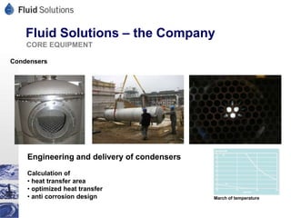 Fluid Solutions – the Company
    CORE EQUIPMENT

Condensers




    Engineering and delivery of condensers
    Calculation of
    • heat transfer area
    • optimized heat transfer
    • anti corrosion design                  March of temperature
 