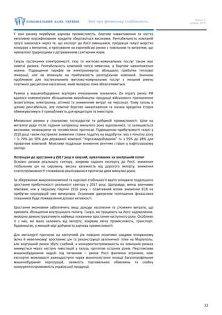 Звіт про фінансову стабільність Випуск 2
грудень 2016
23
У зоні ризику перебуває харчова промисловість. Боргове навантаження та частка
негативно класифікованих кредитів зберігаються високими. Рентабельність компаній
галузі знизилася через те, що експорт до Росії зменшився, продукція галузі жорстко
конкурує з імпортом, а просування на європейські ринки є повільним та витратим, що
зумовлено труднощами з дотриманням санітарних норм.
Галузь постачання електроенергії, газу та житлово-комунальних послуг також має
помітні ризики. Рентабельність компаній галузі невисока, а боргове навантаження
значне. Підвищення тарифів на електроенергію збільшило прибутки теплової
генерації, але не вплинуло на прибутковість розподільчих компаній. Значною
проблемою для постачальників житлово-комунальних послуг є низький рівень
платіжної дисципліни населення, який імовірно поки зберігатиметься.
Ризики у машинобудуванні всупереч очікуванням знизилися, бо втрату ринку РФ
вдалося компенсувати збільшенням виробництва продукції військового призначення
(комп’ютери, електроніка, оптика) та зниженням витрат на персонал. Тому галузь в
цілому рентабельна, але помітне боргове навантаження та погана кредитна історія
обмежуватимуть її привабливість для кредиторів та інвесторів.
Мінімальні ризики у сільському господарстві та добувній промисловості. Ціни на
металеві руди після падіння наприкінці минулого року відновилися, та залишаються
високими, незважаючи на песимістичні прогнози. Підвищенню прибутковості галузі у
2016 році також посприяло зниження ставки податку на видобуток газу з початку року
– із 70% до 50% для державної компанії “Укргазвидобування” та з 55% до 28% для
приватних компаній. Можливе подальше зниження рентних ставок у нафтогазовому
секторі.
Потенціал до зростання у 2017 році в галузей, орієнтованих на внутрішній попит
Основні ризики реального сектору, зокрема падіння експорту до Росії, зниження
глобальних цін на сировину, висока залежність від дорогого імпорту, зниження
платоспроможності споживачів реалізувалися протягом двох минулих років.
За збереження макроекономічної та курсової стабільності варто очікувати подальшого
зростання прибутковості реального сектору у 2017 році. Щоправда, менш значними
темпами, ніж у першому півріччі 2016 року – позитивний вплив зниження ЄСВ на
прибутки корпорацій уже вичерпано. Основним джерелом поліпшення фінансових
показників буде пожвавлення ділової активності.
Зростання економіки забезпечить вищі доходи населення та споживчі витрати, що
зумовить збільшення внутрішнього попиту. Галузі, які працюють на його задоволення,
імовірно демонструватимуть найвищі показники зростання наступного року. Особливо
ті з них, які мало залежать від імпорту, зокрема легка промисловість, транспорт,
будівництво, у меншій мірі добувна та харчова промисловості.
Для металургії прогнози на наступний рік помірно позитивні завдяки очікуваному
(хоча й невеликому) зростанню цін та реконструкції залізничної гілки на Маріуполь,
але внутрішній ринок збуту слабкий, а конкурентоспроможність на зовнішніх ринках
знижується через нестачу інвестицій у галузь протягом останніх років. Перспективи
машинобудування надалі під питанням – ринок Росії фактично втрачено, нові
експортні можливості важкодоступні через монополістичні позиції багатопрофільних
машинобудівних корпорацій, наявність торговельних обмежень та слабку
конкурентоспроможність української продукції.
 
