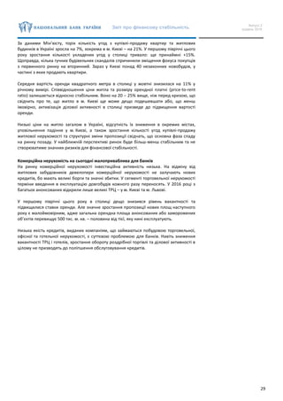 Звіт про фінансову стабільність Випуск 2
грудень 2016
29
За даними Мін’юсту, торік кількість угод з купівлі-продажу квартир та житлових
будинків в Україні зросла на 7%, зокрема в м. Києві – на 21%. У першому півріччі цього
року зростання кількості укладених угод у столиці тривало: ще принаймні +15%.
Щоправда, кілька гучних будівельних скандалів спричинили зміщення фокуса покупців
з первинного ринку на вторинний. Зараз у Києві понад 40 незаконних новобудов, у
частині з яких продають квартири.
Середня вартість оренди квадратного метра в столиці у жовтні знизилася на 11% у
річному вимірі. Співвідношення ціни житла та розміру орендної платні (price-to-rent
ratio) залишається відносно стабільним. Воно на 20 ‒ 25% вище, ніж перед кризою, що
свідчить про те, що житло в м. Києві ще може дещо подешевшати або, що менш
імовірно, активізація ділової активності в столиці призведе до підвищення вартості
оренди.
Низькі ціни на житло загалом в Україні, відсутність їх зниження в окремих містах,
уповільнення падіння у м. Києві, а також зростання кількості угод купівлі-продажу
житлової нерухомості та структурні зміни пропозиції свідчать, що основна фаза спаду
на ринку позаду. У найближчій перспективі ринок буде більш-менш стабільним та не
створюватиме значних ризиків для фінансової стабільності.
Комерційна нерухомість на сьогодні малоприваблива для банків
На ринку комерційної нерухомості інвестиційна активність низька. На відміну від
житлових забудовників девелопери комерційної нерухомості не залучають нових
кредитів, бо мають великі борги та значні збитки. У сегменті торговельної нерухомості
терміни введення в експлуатацію довгобудів кожного разу переносять. У 2016 році з
багатьох анонсованих відкрили лише великі ТРЦ – у м. Києві та м. Львові.
У першому півріччі цього року в столиці дещо знизився рівень вакантності та
підвищилися ставки оренди. Але значне зростання пропозиції нових площ наступного
року є малоймовірним, адже загальна орендна площа анонсованих або заморожених
об’єктів перевищує 500 тис. м. кв. – половина від тієї, яку нині експлуатують.
Низька якість кредитів, виданих компаніям, що займаються побудовою торговельної,
офісної та готельної нерухомості, є суттєвою проблемою для банків. Навіть зниження
вакантності ТРЦ і готелів, зростання обороту роздрібної торгівлі та ділової активності в
цілому не призводять до поліпшення обслуговування кредитів.
 