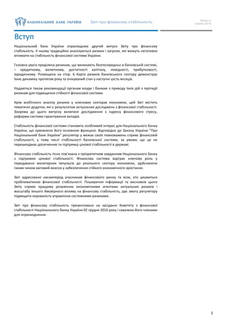 Звіт про фінансову стабільність Випуск 2
грудень 2016
3
Вступ
Національний банк України оприлюднює другий випуск Звіту про фінансову
стабільність. У ньому традиційно аналізуються ризики і загрози, які можуть негативно
впливати на стабільність фінансової системи України.
Головна увага приділена ризикам, що виникають безпосередньо в банківській системі,
– кредитному, валютному, достатності капіталу, ліквідності, прибутковості,
юридичному. Розміщена на стор. 6 Карта ризиків банківського сектору демонструє
їхню динаміку протягом року та очікуваний стан у наступні шість місяців.
Надаються також рекомендації органам влади і банкам з приводу їхніх дій з протидії
ризикам для підвищення стійкості фінансової системи.
Крім всебічного аналізу ризиків у ключових секторах економіки, цей Звіт містить
тематичні додатки, які є результатом актуальних досліджень з фінансової стабільності.
Зокрема до цього випуску включені дослідження з індексу фінансового стресу,
реформи системи гарантування вкладів.
Стабільність фінансової системи становить особливий інтерес для Національного банку
України, що зумовлено його основною функцією. Відповідно до Закону України “Про
Національний банк України” регулятор у межах своїх повноважень сприяє фінансовій
стабільності, у тому числі стабільності банківської системи, за умови, що це не
перешкоджає досягненню та підтримці цінової стабільності в державі.
Фінансова стабільність тісно пов’язана з пріоритетним завданням Національного банку
з підтримки цінової стабільності. Фінансова система відіграє ключову роль у
передаванні монетарних імпульсів до реального сектору економіки, здійснюючи
таким чином вагомий внесок у забезпечення стійкого економічного зростання.
Звіт адресовано насамперед учасникам фінансового ринку та всім, хто цікавиться
проблематикою фінансової стабільності. Поширення інформації та висновків цього
Звіту сприяє кращому розумінню економічними агентами актуальних ризиків і
масштабу їхнього ймовірного впливу на фінансову стабільність, дає змогу регулятору
підвищити керованість управління системними ризиками.
Звіт про фінансову стабільність презентовано на засіданні Комітету з фінансової
стабільності Національного банку України 02 грудня 2016 року і схвалено його членами
для оприлюднення.
 
