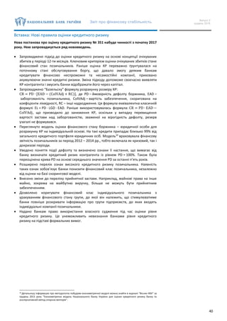 Звіт про фінансову стабільність Випуск 2
грудень 2016
40
Вставка: Нові правила оцінки кредитного ризику
Нова постанова про оцінку кредитного ризику № 351 набуде чинності з початку 2017
року. Нею запроваджується ряд нововведень.
 Запроваджено підхід до оцінки кредитного ризику на основі концепції очікуваних
збитків у періоді 12-ти місяців. Ключовим критерієм оцінки очікуваних збитків стане
фінансовий стан позичальників. Раніше оцінка КР переважно ґрунтувалася на
поточному стані обслуговування боргу, що давало змогу деяким банкам
кредитувати фінансово неспроможні та несамостійні компанії, приховано
акумулюючи значні кредитні ризики. Зміна підходу допоможе своєчасно виявляти
КР контрагента і змусить банки відображати його через капітал.
 Запроваджено “Базельску” формулу розрахунку розміру КР:
CR = PD ∙ [EAD − (ColVAdj + RC)], де PD – ймовірність дефолту боржника, EAD –
заборгованість позичальника, ColVAdj – вартість забезпечення, скоригована на
коефіцієнти ліквідності, RC – інші надходження. Ця формула еквівалентна класичній
формулі EL = PD · LGD · EAD. Раніше використовувалась формула: CR = PD ∙ EAD −
ColVAdj, що призводило до заниження КР, оскільки у випадку перевищення
вартості застави над заборгованістю, зваженої на вірогідність дефолту, резерв
узагалі не формувався.
 Переглянуто модель оцінки фінансового стану боржника – юридичної особи для
розрахунку КР на індивідуальній основі. На такі кредити припадає близько 99% від
загального кредитного портфеля юридичних осіб. Модель10
враховувала фінансову
звітність позичальників за період 2012 – 2014 рр., тобто включала як кризовий, так і
докризові періоди.
 Уведено поняття події дефолту та визначено ознаки її настання, що вимагає від
банку визначати кредитний ризик контрагента із рівнем PD = 100%. Також була
переоцінена крива PD на основі середнього значення PD за останні п’ять років.
 Розширено перелік ознак високого кредитного ризику позичальника. Наявність
таких ознак зобов’язує банки понизити фінансовий клас позичальника, незалежно
від оцінки на базі скорингової моделі.
 Внесено зміни до переліку прийнятної застави. Наприклад, майнові права на інше
майно, зокрема на майбутню виручку, більше не можуть бути прийнятним
забезпеченням.
 Дозволено коригувати фінансовий клас індивідуального позичальника з
урахуванням фінансового стану групи, до якої він належить, що стимулюватиме
банки повніше розкривати інформацію про групи підприємств, до яких входять
індивідуальні компанії-позичальники.
 Надано банкам право використання власного судження під час оцінки рівня
кредитного ризику. Це унеможливить невизнання банками рівня кредитного
ризику на підставі формальних вимог.
10 Детальнішу інформацію про методологію побудови економетричної моделі можна знайти в журналі “Вісник НБУ” за
грудень 2015 року “Економетрична модель Національного банку України для оцінки кредитного ризику банку та
альтернативний метод опорних векторів”.
 