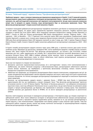 Звіт про фінансову стабільність Випуск 2
грудень 2016
41
Вставка: “Київський підхід”: переваги Закону “Про фінансову реструктуризацію”
Проблемні кредити – одна з головних перешкод для відновлення кредитування в Україні. У світі її зазвичай усувають,
використовуючи серед іншого добровільну позасудову реструктуризацію боргу, у процесі якої умови кредитування
змінюють так, щоб життєздатний позичальник зміг відновити платоспроможність. Це дає змогу уникнути неминучих
витрат часу та ресурсів на судову тяганину, якщо реструктурувати борг за загальними правилами. Закон “Про
фінансову реструктуризацію” створив аналогічний механізм в Україні.
Інструмент позасудової добровільної реструктуризації передбачає можливість для банків та позичальників домовитися
про нові умови кредиту, які дадуть змогу підприємству відновити повноцінну діяльність. Подібна практика була
поширена в країнах Азії після кризи 1990-х. Вона поєднувала принципи Лондонського підходу (London Approach) та
INSOL11
. Станом на 2003 рік Таїланд реструктурував 48% боргів корпоративного сектору, Південна Корея – 95%,
Індонезія – 56% та Малайзія – 77%. У Туреччині після валютної кризи 2001 року реалізували Стамбульський підхід
(Istanbul Approach), у рамках якого головну увагу приділили боргам великих компаній. У результаті станом на серпень
2003 року було реструктуровано борги 220 турецьких компаній на суму 5 млрд. дол. США. У країнах Південно-Східної
Європи (Румунії, Сербії, Словенії, Хорватії) подібні механізми добровільної реструктуризації запровадили у 2010 – 2015
роках.
В Україні потреба реструктурувати кредити виникла через кризу 2008 року, а протягом останніх двох років постала
особливо гостро. Відповідно до діагностики, проведеної НБУ, частка проблемних кредитів у портфелі банків становить
близько 53%. Закон України № 1414-VIII “Про фінансову реструктуризацію”, що вступив у дію 19.10.2016, створив
механізми для того, щоби задовольнити цю потребу. Він є результатом консенсусу учасників фінансового ринку та
експертів Світового банку, ЄБРР, МВФ й увібрав найкращі світові практики. Закон не визначає параметрів планів
реструктуризації, розміру відсоткових ставок чи обсягу зобов’язань, який підлягає реструктуризації, залишаючи ці
питання повністю на розсуд кредиторів та позичальників.
Закон має такі переваги та створює такі можливості:
 Допомагає сумлінним підприємствам-позичальникам, які є життєздатними і можуть стати платоспроможними в
майбутньому, але мають тимчасові складнощі з обслуговуванням боргу, реструктурувати зобов’язання протягом
кількох місяців. Боржники, що перебувають у критичному фінансовому становищі, можуть знизити ризики
банкрутства та відновити платоспроможність.
 Зобов’язує всіх кредиторів, що погодилися реструктурувати борги певного позичальника, координувати свої дії. Це
усуває конкуренцію між кредиторами з метою першими повернути свої кошти, навіть якщо після цього позичальника
оголосять банкрутом. На початку процедури реструктуризації впроваджується мораторій на виконання боржником
вимог кредиторів.
 Визначає, що реструктурувати кредити можуть і державні банки, і ФГВФО (від імені банків із тимчасовою
адміністрацією або тих, що перебувають у процесі ліквідації). Закон “Про фінансову реструктуризацію” фактично
встановлює виняток зі статті 53 Закону України “Про банки та банківську діяльність”, яка забороняє встановлювати
відсоткові ставки, нижчі від собівартості банківських послуг у цьому банку. Це дає змогу банкам так змінювати умови
кредиту в процесі реструктуризації, що боржник стає спроможним їх виконати в період кризи. Така можливість
особливо важлива для державних банків та ФГВФО, які не могли проводити реструктуризації на реалістичних
умовах.
Органом, який координує організацію та проведення реструктуризації, є Спостережна рада, що створює секретаріат та
арбітражний комітет. Вона також займається наглядом та методологічним забезпеченням процесу реструктуризації.
Роль зазначених органів у просуванні процесу надзвичайно вагома, зважаючи на те, що культура реструктуризації в
Україні відсутня, а між позичальниками і кредиторами часто бракує довіри та руху назустріч один одному. Тому без
повноцінної роботи згаданих органів, вільної від впливу політичної кон’юнктури та вузькокорпоративних інтересів,
фінансова реструктуризація не буде ефективною.
11 Принципи глобального підходу до реструктуризації Міжнародної асоціації професіоналів з реструктуризації,
неплатоспроможності та банкрутств (INSOL).
 