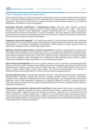 Звіт про фінансову стабільність Випуск 2
грудень 2016
48
Вставка: Передумови відновлення кредитування
Затяжна економічна криза та низька якість правових інституцій майже повністю зупинили кредитну активність банків у
2014 – 2015 роках. Ключовим пріоритетом НБУ та комерційних банків в середньостроковій перспективі є відновлення
кредитування. Однак воно не може статися за командою регулятора. Національний банк вважає, що для активізації
кредитування слід забезпечити таку низку передумов.
Нормалізація боргового навантаження в корпоративному секторі. Знецінення гривні зумовило погіршення
фінансового становища багатьох компаній та значне зростання боргового навантаження. У 2014 – 2015 роках у
більшості галузей показник “Чистий борг/EBITDA” перевищив прийнятний рівень 2.5 – 3.0. Завдяки пожвавленню
економіки фінансові показники покращилися: у сільському господарстві, транспорті, добувній та легкій промисловості
боргові метрики уже повернулися до прийнятних рівнів. Проте в більшості секторів рівень боргового навантаження
дотепер залишається високим, що обмежує кредитування.
Покращення захисту прав кредиторів. У разі виникнення конфлікту з позичальниками правовий захист кредиторів
украй слабкий. Величезні збитки банків значною мірою зумовлені недобросовісністю позичальників. Без належних змін
законодавства та, що важливіше, формування конструктивної практики вирішення спорів схильність банків до
кредитування (передовсім великих компаній) буде вкрай слабкою.
Підвищення прозорості ведення бізнесу та звітності позичальників. Аналізуючи платоспроможність позичальників,
банки дедалі частіше покладаються на їхню фінансову звітність, а не на управлінську інформацію чи неофіційні оцінки.
Цього вимагає і нове положення НБУ про оцінку кредитного ризику: фінансове становище стає визначальним критерієм
оцінки імовірності дефолту позичальника, а відтак і його кредитного ризику. Перехід бізнесу на прозоріші стандарти
роботи суттєво розширить перелік потенційних якісних позичальників. НБУ вимагатиме, щоб із 2018 року звітність
позичальників з кредитами на суму понад 200 млн. грн. мала аудиторський висновок.
Поява реальних реструктуризацій. Банки лише в рідкісних випадках готові на повноцінну реструктуризацію боргів
бізнесу, що потрапив у скрутне становище через погіршення економічного середовища. Для окремих компаній реальна
реструктуризація, наприклад, через значне зниження відсоткової ставки чи суттєве відтермінування погашення “тіла
боргу”, є єдиним шляхом виходу зі скрути. Закон України “Про фінансову реструктуризацію”12
має спростити та
прискорити процес реструктуризації боргів та полегшити позичальникам господарську діяльність.
Зниження відсоткових ставок. Поточний рівень кредитних ставок досі є зависоким для довгострокового кредитування.
Макроекономічна стабілізація дозволяє НБУ поступово знижувати облікову ставку. Як наслідок, скорочуються
комерційні ставки. За відсутності макроекономічних шоків Національний банк і далі проводитиме політику зниження
відсоткових ставок. Режим інфляційного таргетування, що дозволить забезпечити низьку та стабільну інфляцію в
Україні, вже зараз дає змогу банкам прогнозувати середньострокові відсоткові ставки та приймати кредитні рішення з
урахуванням таких прогнозів.
Зміщення фокусу кредитування на фізичних осіб та малий бізнес. Ці два сегменти мають низьке чи помірне боргове
навантаження і створюють потенціал для значної кредитної експансії банків у довгостроковій перспективі. Після
кредитного буму 2006 – 2008 років залишилися мільйони позичальників – фізичних осіб, які повністю погасили свої
іпотечні, автомобільні та споживчі кредити навіть у складний час. Такі позичальники мають гарну кредитну історію й
можуть знову стати клієнтами банків. Малий бізнес є найбільш привабливим сегментом корпоративного кредитування,
тому що зазвичай фінансувався із внутрішніх джерел. Проте після кризи багато компаній планують розширення і мають
потребу у фінансуванні, зокрема нових кредитах.
12 Ухвалений 14 червня 2016 року за № 1414-VIII.
 