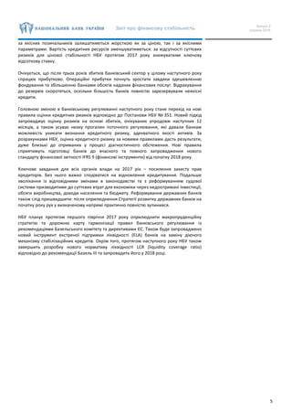 Звіт про фінансову стабільність Випуск 2
грудень 2016
5
за якісних позичальників залишатиметься жорсткою як за ціною, так і за якісними
параметрами. Вартість кредитних ресурсів зменшуватиметься: за відсутності суттєвих
ризиків для цінової стабільності НБУ протягом 2017 року знижуватиме ключову
відсоткову ставку.
Очікується, що після трьох років збитків банківський сектор у цілому наступного року
спрацює прибутково. Операційні прибутки почнуть зростати завдяки здешевленню
фондування та збільшенню банками обсягів наданих фінансових послуг. Відрахування
до резервів скоротяться, оскільки більшість банків повністю зарезервували неякісні
кредити.
Головною зміною в банківському регулюванні наступного року стане перехід на нові
правила оцінки кредитних ризиків відповідно до Постанови НБУ № 351. Новий підхід
запроваджує оцінку ризиків на основі збитків, очікуваних упродовж наступних 12
місяців, а також усуває низку прогалин поточного регулювання, які давали банкам
можливість уникати визнання кредитного ризику, адекватного якості активів. За
розрахунками НБУ, оцінка кредитного ризику за новими правилами дасть результати,
дуже близькі до отриманих у процесі діагностичного обстеження. Нові правила
сприятимуть підготовці банків до вчасного та повного запровадження нового
стандарту фінансової звітності IFRS 9 (фінансові інструменти) від початку 2018 року.
Ключове завдання для всіх органів влади на 2017 рік – посилення захисту прав
кредиторів. Без нього важко сподіватися на відновлення кредитування. Подальше
зволікання із відповідними змінами в законодавстві та з реформуванням судової
системи призводитиме до суттєвих втрат для економіки через недоотримані інвестиції,
обсяги виробництва, доходи населення та бюджету. Реформування державних банків
також слід пришвидшити: після оприлюднення Стратегії розвитку державних банків на
початку року рух у визначеному напрямі практично повністю зупинився.
НБУ планує протягом першого півріччя 2017 року оприлюднити макропруденційну
стратегію та дорожню карту гармонізації правил банківського регулювання із
рекомендаціями Базельського комітету та директивами ЄС. Також буде запроваджено
новий інструмент екстреної підтримки ліквідності (ELA) банків на заміну діючого
механізму стабілізаційних кредитів. Окрім того, протягом наступного року НБУ також
завершить розробку нового нормативу ліквідності LCR (liquidity coverage ratio)
відповідно до рекомендації Базель ІІІ та запровадить його у 2018 році.
 