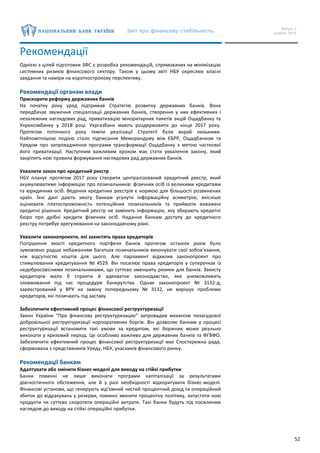 Звіт про фінансову стабільність Випуск 2
грудень 2016
52
Рекомендації
Однією з цілей підготовки ЗФС є розробка рекомендацій, спрямованих на мінімізацію
системних ризиків фінансового сектору. Також у цьому звіті НБУ окреслює власні
завдання та наміри на короткострокову перспективу.
Рекомендації органам влади
Прискорити реформу державних банків
На початку року уряд підтримав Стратегію розвитку державних банків. Вона
передбачає звуження спеціалізації державних банків, створення у них ефективних і
незалежних наглядових рад, приватизацію міноритарних пакетів акцій Ощадбанку та
Укрексімбанку у 2018 році. Укргазбанк мають роздержавити до кінця 2017 року.
Протягом поточного року темпи реалізації Стратегії були вкрай низькими.
Найпомітнішою подією стало підписання Меморандуму між ЄБРР, Ощадбанком та
Урядом про запровадження програми трансформації Ощадбанку з метою часткової
його приватизації. Наступним важливим кроком має стати ухвалення закону, який
закріпить нові правила формування наглядових рад державних банків.
Ухвалити закон про кредитний реєстр
НБУ планує протягом 2017 року створити централізований кредитний реєстр, який
акумулюватиме інформацію про позичальників: фізичних осіб із великими кредитами
та юридичних осіб. Ведення кредитних реєстрів є нормою для більшості розвинених
країн. Їхні дані дають змогу банкам усунути інформаційну асиметрію, якісніше
оцінювати платоспроможність потенційних позичальників та приймати виважені
кредитні рішення. Кредитний реєстр не замінить інформацію, яку збирають кредитні
бюро про дрібні кредити фізичних осіб. Надання банкам доступу до кредитного
реєстру потребує врегулювання на законодавчому рівні.
Ухвалити законопроекти, які захистять права кредиторів
Погіршення якості кредитного портфеля банків протягом останніх років було
зумовлено радше небажанням багатьох позичальників виконувати свої зобов’язання,
ніж відсутністю коштів для цього. Але парламент відхилив законопроект про
стимулювання кредитування № 4529. Він посилює права кредиторів у суперечках із
недобросовісними позичальниками, що суттєво зменшить ризики для банків. Захисту
кредиторів мало б сприяти й адекватне законодавство, яке унеможливить
зловживання під час процедури банкрутства. Однак законопроект № 3132-д,
зареєстрований у ВРУ на заміну попередньому № 3132, не вирішує проблеми
кредиторів, які позичають під заставу.
Забезпечити ефективний процес фінансової реструктуризації
Закон України “Про фінансову реструктуризацію” запровадив механізм позасудової
добровільної реструктуризації корпоративних боргів. Він дозволяє банкам у процесі
реструктуризації встановити такі умови за кредитом, які боржник може реально
виконати у кризовий період. Це особливо важливо для державних банків та ФГВФО.
Забезпечити ефективний процес фінансової реструктуризації має Спостережна рада,
сформована з представників Уряду, НБУ, учасників фінансового ринку.
Рекомендації банкам
Адаптувати або змінити бізнес-моделі для виходу на стійкі прибутки
Банки повинні не лише виконати програми капіталізації за результатами
діагностичного обстеження, але й у разі необхідності відкоригувати бізнес-моделі.
Фінансові установи, що генерують від’ємний чистий процентний дохід та операційний
збиток до відрахувань у резерви, повинні змінити процентну політику, запустити нові
продукти чи суттєво скоротити операційні витрати. Такі банки будуть під посиленим
наглядом до виходу на стійкі операційні прибутки.
 