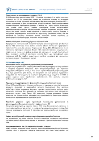 Звіт про фінансову стабільність Випуск 2
грудень 2016
53
Підготуватися до впровадження стандарту IFRS 9
З 2018 року почне діяти стандарт IFRS 9 (Фінансові інструменти) на заміну поточного
стандарту IAS 39. Це означатиме перехід на розрахунок резервів за активними
операціями на основі очікуваних збитків замість фактично понесених. Стандарт IFRS 9 є
значно складнішим, а його впровадження потребуватиме від банків започаткування
оцінки очікуваних збитків як на горизонті 12 місяців, так і усього періоду дії кредиту.
Такі оцінки серед іншого повинні враховувати кілька альтернативних
макроекономічних сценаріїв. За результатами тестових розрахунків західних банків
перехід на новий стандарт може призвести до одноразового приросту резервів за
кредитами. Запровадження положення НБУ про оцінку кредитного ризику, яке теж
базується на концепції очікуваних збитків, полегшить банкам підготовку до
впровадження нового стандарту фінансової звітності IFRS 9.
Надалі скорочувати обсяги кредитування пов’язаних осіб
Кредитування пов’язаних осіб тривалий час було звичною практикою для багатьох
банків. НБУ зобов’язав банки суттєво знизити обсяги пов’язаного кредитування
протягом п’яти років. За оцінками Національного банку, 28 із 58 перевірених банків
порушують відповідний норматив. Вимоги НБУ скоротити пов’язане кредитування є
жорсткими, а порушення графіку призведе до застосування санкцій. Національний
банк проводить постійний моніторинг клієнтів банку для ідентифікації нових
пов’язаних осіб, бо подібне кредитування постійно призводить до накопичення
системних ризиків у банківському секторі.
Плани та наміри НБУ
Запровадити новий інструмент підтримки ліквідності банків ELA
Наступного року НБУ планує запровадити інструмент ELA (emergency liquidity assistance
– екстрена підтримка ліквідності). Його використовуватимуть для підтримки
ліквідності життєздатних банків, у яких виник короткостроковий розрив ліквідності.
ELA буде доступним для банків, які вичерпали всі інші джерела підтримання
ліквідності. ELA пришвидшить та полегшить доступ банків до кредитної лінії НБУ за
умови надання ними прийнятного забезпечення. Він замінить механізм
стабілізаційних кредитів НБУ.
Підвищити стандарти розкриття фінансової та пруденційної звітності банків
У І кв. 2017 року НБУ планує обговорити з банками та впровадити жорсткіші вимоги до
розкриття фінансової та пруденційної звітності. Національний банк пропонує
зобов’язати банки розкривати детальну структуру регулятивного капіталу, якість
кредитного портфеля, його розподіл за періодами прострочки, обсяг непокритого
кредитного ризику тощо. Також НБУ запропонує банкам розкривати баланси
щомісяця. Це збільшить обсяг інформації про фінансовий стан банків для зовнішніх
користувачів, зокрема клієнтів, аналітиків, медіа.
Розробити дорожню карту гармонізації банківського регулювання із
рекомендаціями Базельського комітету та Директивами ЄС
Концепцію презентують у першому півріччі 2017 року. Вона окреслить напрямки та
графік адаптації вимог до капіталу та ліквідності у середньостроковому періоді. Нові
правила запровадять поступово й відповідно до загальноприйнятих міжнародних
норм.
Надати до публічного обговорення стратегію макропруденційної політики
Це заплановано на перше півріччя. Стратегія покликана протидіяти накопиченню
системних ризиків фінансового сектору та доповнить стратегію монетарної політики
НБУ.
Розробити норматив LCR для його впровадження у 2018 році
НБУ у співпраці із банками почав розробку нового нормативу ліквідності LCR (liquidity
coverage ratio – коефіцієнт покриття ліквідністю). Він стане обов’язковим для
 