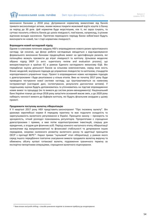 Звіт про фінансову стабільність Випуск 2
грудень 2016
54
виконання банками у 2018 році. Дотримання нормативу вимагатиме від банків
тримати високоліквідні активи, якими можна покрити можливий відтік коштів із банку
за період до 30 днів. Цей норматив буде жорсткішим, ніж ті, які зараз існують, та
суттєво посилить стійкість банків до шоків ліквідності, пов’язаних, наприклад, із різким
відтоком вкладів населення. Протягом перехідного періоду банки зобов’язані будуть
виконувати як новий, так і старі нормативи ліквідності.
Впровадити новий наглядовий підхід
Одним із ключових поточних завдань НБУ є впровадження нового ризик-орієнтованого
нагляду. Це означає, що фокус роботи наглядовців зміщується з відслідковування
формального виконання банками пруденційних вимог на ідентифікацію ризиків, які
потенційно можуть призвести до втрат ліквідності та капіталу. Цільовою моделлю
обрано підхід SREP (з англ. supervisory review and evaluation process), що
використовується в країнах ЄС в рамках Єдиного наглядового механізму ЄЦБ. Він
передбачає оцінку діяльності банків за кількома компонентами, серед яких якість
бізнес-моделей, внутрішніх підходів до управління ліквідністю та капіталом, стандартів
корпоративного управління тощо. Проект із впровадження нових наглядових підходів
є довгостроковим і буде реалізовано у кілька етапів. Вже на початку 2017 року буде
проведено тестування нової системи нагляду, що ґрунтуватиметься на наявному
інструментарії (наглядові дані, інспектування, результати діагностики активів). У
подальшому оцінки будуть доповнюватись та уточнюватись на підставі впровадження
нових вимог та процедур (як то вимоги до систем ризик-менеджменту). Національний
банк України планує до кінця 2018 року запустити основний масив змін, а до 2020 року
наберуть чинності вимоги до буферів капіталу, які будуть фінальним акордом у цьому
проекті.
Продовжити поступову валютну лібералізацію
У ІІ кварталі 2017 року НБУ представить законопроект “Про іноземну валюту”. Він
ураховує європейські норми й передову практику та має подолати складність та
зарегульованість валютного регулювання в Україні. Принципи закону – прозорість та
зрозумілість, чіткий розподіл повноважень регуляторів. Пріоритетами є спрощення
довгострокових і прямих, а вже потім короткострокових інвестицій, спершу для
юридичних, а згодом для фізичних осіб. Період кожного наступного етапу лібералізації
залежатиме від макроекономічної та фінансової стабільності та дотримання інших
передумов, зокрема належного розвитку валютного ринку та адаптації принципів
ОЕСР з протидії BEPS13
. Наразі триває “нульовий” етап лібералізації, у рамках якого
серед іншого передбачені поетапне скасування вимоги продавати валютну виручку та
обмежень обсягу купівлі готівкової валюти, подовження граничного терміну за
експортно-імпортними операціями, спрощення валютного ліцензування.
13 Base erosion and profit shifting – способи уникнення податків та зниження прибутку до оподаткування.
 