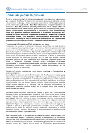 Звіт про фінансову стабільність Випуск 2
грудень 2016
8
Зовнішні умови та ризики
Протягом останнього півріччя зовнішнє середовище буле переважно сприятливим
для економіки. У найближчій перспективі ключовими джерелами зовнішніх ризиків
є геополітичні тенденції, а також можлива несприятлива кон'юнктура товарних
ринків. Ризик ескалації агресії з боку Росії зберігається, а загрози торговельних
обмежень з боку РФ практично повністю реалізувалися. Після виборів у США на
ринках спостерігається невизначеність, результатом якої є подорожчання долара,
відплив капіталу з країн, які розвиваються, та знецінення їх валют. На перспективу
світові події формують тенденцію економічного та політичного ізоляціонізму, яка,
набувши ваги через результати волевиявлень у країнах ЄС, може стати джерелом
економічних ризиків. Існує можливість випереджального відновлення цін на
енергоносії в порівнянні з вартістю металів та продовольства, що створюватиме
ризики для платіжного балансу України у середньостроковій перспективі.
Ризик ескалації військової агресії Росії залишається ключовим
Незважаючи на зниження інтенсивності військової агресії Росії на сході України,
ризики подальшої ескалації конфлікту не знижуються. Жовтневі домовленості про
припинення вогню та розведення військ, досягнуті на переговорах у нормандському
форматі, виконуються фрагментарно. Принципові розбіжності у поглядах України та
Росії на зміст “дорожньої карти” ставлять під сумнів вчасність її розробки та реалізації.
Поряд із цим нові російські війська та техніка прибувають до Криму та окупованих
районів Луганської та Донецької областей. Тиск із боку Росії вимагає значних
державних ресурсів для його стримування та є постійним джерелом ризиків для
країни та української економіки. Водночас ризики, створювані російськими
торговельними та економічними обмеженнями, практично реалізувалися, за період
військового протистояння експорт українських товарів безпосередньо до РФ
скоротився більш як на три четверті.
Геополітичні ризики посилюються через хвилю популізму та ізоляціонізму у
розвинених країнах
Велика Британія проголосувала за Brexit (вихід із ЄС). Такий результат референдуму
став повністю неочікуваним. Тому про ризики Brexit не згадано в попередньому звіті, а
глобальні фінансові ринки практично не закладали їх у прогнози, що викликало різке
підвищення турбулентності після оприлюднення результатів голосування. На сьогодні
короткострокові шоки на світових ринках подолано. Проте погоджений механізм
виходу Великої Британії з ЄС відсутній. Усе це породжує невизначеність та
неможливість адекватно оцінити ризики, що їх створить Brexit для України у
довгостроковій перспективі.
Ключовою подією поточного кварталу для України та усього світу стала перемога
Дональда Трампа на президентських виборах у США. Протягом наступних кількох
місяців з’явиться більше ясності стосовно зовнішньополітичних пріоритетів нової
адміністрації. Можливі ініціативи стосовно переходу до політики американського
протекціонізму та зменшення обсягів політичної та економічної підтримки ключових
партнерів можуть створити додаткові ризики для групи країн, що розвиваються. Це
стосується й України, яка може відчути зниження зовнішньої політичної підтримки у
конфлікті на Донбасі та фінансової допомоги США у майбутньому. З іншого боку, у
Республіканської партії, яка висунула Трампа кандидатом у президенти, є чимало
симпатиків України, і декотрі з них увійдуть до нової президентської адміністрації чи
відстоюватимуть інтереси України в Конгресі.
Brexit, перемога Трампа та негативні результати конституційного референдуму в Італії
стали важливими віхами у глобальній тенденції до економічного та політичного
ізоляціонізму. Якщо вибори в ряді європейських країнах у 2017 році пройдуть у такому
ж руслі, то глобальні політичні загрози з часом можуть перетворитися на економічні, а
зовнішні ризики для України значно виростуть. Можливими довгостроковими
 